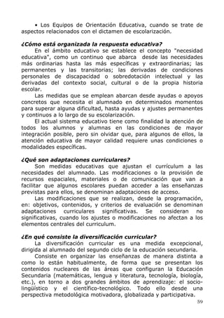 • Los Equipos de Orientación Educativa, cuando se trate de
aspectos relacionados con el dictamen de escolarización.
¿Cómo está organizada la respuesta educativa?
En el ámbito educativo se establece el concepto "necesidad
educativa", como un continuo que abarca desde las necesidades
más ordinarias hasta las más específicas y extraordinarias; las
permanentes y las transitorias; las derivadas de condiciones
personales de discapacidad o sobredotación intelectual y las
derivadas del contexto social, cultural o de la propia historia
escolar.
Las medidas que se emplean abarcan desde ayudas o apoyos
concretos que necesita el alumnado en determinados momentos
para superar alguna dificultad, hasta ayudas y ajustes permanentes
y continuos a lo largo de su escolarización.
El actual sistema educativo tiene como finalidad la atención de
todos los alumnos y alumnas en las condiciones de mayor
integración posible, pero sin olvidar que, para algunos de ellos, la
atención educativa de mayor calidad requiere unas condiciones o
modalidades específicas.
¿Qué son adaptaciones curriculares?
Son medidas educativas que ajustan el currículum a las
necesidades del alumnado. Las modificaciones o la provisión de
recursos espaciales, materiales o de comunicación que van a
facilitar que algunos escolares puedan acceder a las enseñanzas
previstas para ellos, se denominan adaptaciones de acceso.
Las modificaciones que se realizan, desde la programación,
en: objetivos, contenidos, y criterios de evaluación se denominan
adaptaciones curriculares significativas. Se consideran no
significativas, cuando los ajustes o modificaciones no afectan a los
elementos centrales del curriculum.
¿En qué consiste la diversificación curricular?
La diversificación curricular es una medida excepcional,
dirigida al alumnado del segundo ciclo de la educación secundaria.
Consiste en organizar las enseñanzas de manera distinta a
como lo están habitualmente, de forma que se presentan los
contenidos nucleares de las áreas que configuran la Educación
Secundaria (matemáticas, lengua y literatura, tecnología, biología,
etc.), en torno a dos grandes ámbitos de aprendizaje: el socio-
lingüístico y el científico-tecnológico. Todo ello desde una
perspectiva metodológica motivadora, globalizada y participativa.
59
 