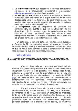 La individualización que responde a criterios particulares
en cuanto a la intervención profesional y terapéutica.(
adaptación curricular, metodología especial, etc.)
La sectorización responde a que los servicios educativos
especiales sean brindados en el lugar donde el alumno con
discapacidad vive y se desarrolla. Es decir instrumentar los
medios para que se preste servicio aún cuando no existan
en el lugar instituciones específicas.
La integración que se desprende del principio de
normalización, en cuanto a que en la utilización de los
dispositivos de la técnica y de la organización de los
servicios sociales, procurará que los alumnos con
discapacidad reciban la asistencia necesaria en el seno de
los grupos normales y no de forma segregada.
En definitiva, y como lo define el Ministerio de Educación
y Ciencia, la EE es entendida como un proceso educativo
dinámico que reconoce y atiende la diversidad del alumno y en
la que se apoya para permitir a éste la consecución de metas
más ajustadas a sus características personales
Volver al índice
B. ALUMNOS CON NECESIDADES EDUCATIVAS ESPECIALES.
Con el desarrollo del precepto constitucional de
realizar una política de previsión, tratamiento, rehabilitación e
integración en favor de las personas con discapacidad física,
psíquica y sensorial y con la promulgación de la Ley de
Integración Social de los Minusválidos ( en adelante LISMI
[3]), se establecieron los principios de normalización y
sectorización de los servicios, integración y atención
individualizada en todos los niveles y áreas educativas en
relación con las personas con alguna discapacidad.
En aplicación y desarrollo de estos principios en el
ámbito educativo, el Real decreto 334/1985, de 6 de marzo,
de Ordenación de la EE, estableció un conjunto de medidas,
tanto de ordenación como de planificación, tendentes a la
progresiva transformación del sistema educativo con objeto de
garantizar que los alumnos con necesidades especiales
pudieran alcanzar, en el máximo grado posible, los objetivos
6
 