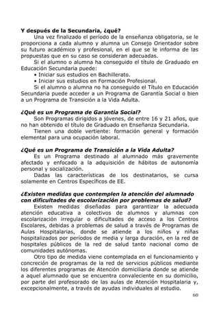 Y después de la Secundaria, ¿qué?
Una vez finalizado el período de la enseñanza obligatoria, se le
proporciona a cada alumno y alumna un Consejo Orientador sobre
su futuro académico y profesional, en el que se le informa de las
propuestas que en su caso se consideran adecuadas.
Si el alumno o alumna ha conseguido el título de Graduado en
Educación Secundaria puede:
• Iniciar sus estudios en Bachillerato.
• Iniciar sus estudios en Formación Profesional.
Si el alumno o alumna no ha conseguido el Título en Educación
Secundaria puede acceder a un Programa de Garantía Social o bien
a un Programa de Transición a la Vida Adulta.
¿Qué es un Programa de Garantía Social?
Son Programas dirigidos a jóvenes, de entre 16 y 21 años, que
no han obtenido el título de Graduado en Enseñanza Secundaria.
Tienen una doble vertiente: formación general y formación
elemental para una ocupación laboral.
¿Qué es un Programa de Transición a la Vida Adulta?
Es un Programa destinado al alumnado más gravemente
afectado y enfocado a la adquisición de hábitos de autonomía
personal y socialización.
Dadas las características de los destinatarios, se cursa
solamente en Centros Específicos de EE.
¿Existen medidas que contemplen la atención del alumnado
con dificultades de escolarización por problemas de salud?
Existen medidas diseñadas para garantizar la adecuada
atención educativa a colectivos de alumnos y alumnas con
escolarización irregular o dificultades de acceso a los Centros
Escolares, debidas a problemas de salud a través de Programas de
Aulas Hospitalarias, donde se atiende a los niños y niñas
hospitalizados por períodos de media y larga duración, en la red de
hospitales públicos de la red de salud tanto nacional como de
comunidades autónomas.
Otro tipo de medida viene contemplada en el funcionamiento y
concreción de programas de la red de servicios públicos mediante
los diferentes programas de Atención domiciliaria donde se atiende
a aquel alumnado que se encuentra convaleciente en su domicilio,
por parte del profesorado de las aulas de Atención Hospitalaria y,
excepcionalmente, a través de ayudas individuales al estudio.
60
 