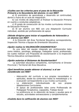 ¿Cuáles son los criterios para el paso de la Educación
Primaria a la Secundaria del alumno /a con NEE?
a) El pronóstico de aprendizaje y desarrollo en continuidad,
dentro o fuera de un aula de integración.
b) Los niveles de adquisición al finalizar la Educación Primaria
en cuanto a conductas adaptativas.
c) El grado de consecución de los niveles curriculares mínimos
de Educación Primaria
d) El ser alumno con NEE con una Adaptación Curricular
individual, asistido por profesionales de apoyo
¿Dónde dirigirse para iniciar el expediente de Valoración a
un alumno con NEE?
A la Dirección del Área Territorial Educativa correspondiente,
Inspección Técnica o Equipo de Orientación Educativa.
¿Quién realiza la VALORACIÓN DIAGNOSTICA?
Es una labor del equipo integrado por profesionales tales
como médico, psicólogo, pedagogo, trabajador social, profesorado,
los cuales realizan una Propuesta de escolarización a la Inspección
Técnica Educativa correspondiente.
¿Quién autoriza el Dictamen de Escolarización?
La autoridad educativa competente, normalmente el Director
Provincial / Territorial del Área Educativa.
¿Qué beneficios puede obtener el alumno/ a al ser
considerado con NEE?
Adecuación del currículo a sus propias necesidades o
aptitudes, desde los contenidos hasta la metodología y la
evaluación correspondiente a sus niveles curriculares.
La elaboración individualizada de sus propias
Adaptaciones Curriculares.
El apoyo de profesionales tales como Profesorado de
Pedagogía Terapéutica, Logopedia, Trabajo Social
La preferencia en la obtención de becas y ayudas para el
estudio, actividades extraescolares y complementarias
¿Cuánto dura la calificación de alumno con NEE?
61
 