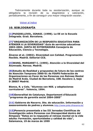 Teóricamente durante toda su escolarización, aunque es
obligatoria la revisión de su diagnóstico y valoración,
periódicamente, a fin de conseguir una mayor integración escolar.
Volver al índice
10. BIBLIOGRAFÍA
[1]PUIGDELLIVOL, IGNASI. (1998). La EE en la Escuela
Integrada. Graó. Barcelona.
[7]“ORGANIZACIÓN DE LA RESPUESTA EDUCATIVA PARA
ATENDER A LA DIVERSIDAD”.Guía de servicios educativos
2003-2004. JUNTA DE EXTREMADURA Consejería de
Educación, Ciencia y Tecnología.
Álvarez et al. (2002). Diversidad con Calidad. Programación
flexible. Madrid. Editorial CCS.
[4]WANG, MARGARET C. (1995). Atención a la Diversidad del
Alumnado. Narcea. Madrid.
[8]Estudio de Realidad y propuestas de futuro de los centros
de Atención Temprana 2000-01 de FEAPS Federación de
Organizaciones en Favor de las Personas con Retraso Mental
de Madrid Avda. Ciudad de Barcelona, 108. Escalera 2, bajo
D 28007 Madrid.
Blanco, R. y Cols. "Alumnos con NEE. y adaptaciones
curriculares". Valencia, 1994.
[10]Generalitat de Catalunya. Departament d’Educació
“programes de garantía social 2004-2005”
[11] Gobierno de Navarra. Dto. de educación. Información y
asesoramiento de padres y alumnos. http://www.pnte.cfnavarra.es/
[12]Ponencia presentada a las III Jornadas Científicas de
Investigación sobre Personas con Discapacidad dentro del
Simposio “Retos en la respuesta al retraso mental en la vida
adulta: Formación, oportunidades y calidad de vida”,
Salamanca, 19 de marzo de 1999
62
 