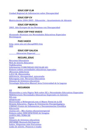 EDUC ESP CLM
Unidad Regional de Informacion sobre Discapacidad
EDUC ESP CV
Matriculación 2004-2005 - Educación - Ayuntamiento de Alicante
EDUC ESP MURCIA
2003. Año Europeo de las Personas con Discapacidad
EDUC ESP PAIS VASCO
Alumnado-Alumnos con Necesidades Educativas Especiales
Berritzegune
PAIS VASCO
http--www.siis.net-discap0803.htm
SIIS
EDUC ESP GALICIA
............Educacion Especial........
RECURS_EDUC
Recursos Educativos
Web de Interés Educativo
ViaEducativa
Informacion COMUNIDAD ESCOLAR 681
Enlaces sobres necesidades educativas especiales
{Recursos didácticos}
A.H.C.M.-Bienvenidos
deficiencia, discapacidad, minusvalía
Educaguía.com- Recursos Educativos
Glosario de términos educativos
Tecnología Educativa.Manuel Area.Universidad de la Laguna
RECURSOS
EE
Bienvenidos a esta Página Web sobre EE y Necesidades Educativas Especiales
NEEDirectorio Necesidades Educativas Especiales en Internet.
EE.com
eduguia.net
Bienvenid@ a Webespecial,com el Mayor Portal de la EE
Brújula Educativa. Página de Orientación Psicopedagógica.
CINDOC-Centro de Informacion y Documentacion Cientifica
Educación
eListas.net - Mis eListas educacionespecial
Enlaces sobre DISCAPACIDAD de Imagina
LLISTA DEL TEMA EE
home
Glosario de términos educativos
INFORME Warnock.Ed.Especial
Índice, Preguntas más Frecuentes
74
Links de interés. Proyecto e-tradis
 