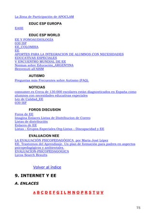 La Zona de Participación de APOCLAM
EDUC ESP EUROPA
EASE
EDUC ESP WORLD
EE Y FONOAUDIOLOGÍA
030 ISF
EE_COLOMBIA
EE
APORTES PARA LA INTEGRACION DE ALUMNOS CON NECESIDADES
EDUCATIVAS ESPECIALES
V ENCUENTRO MUNDIAL DE EE
Normas sobre Educación_ARGENTINA
Benvenuti all'AISM
AUTISMO
Preguntas más Frecuentes sobre Autismo (FAQ).
NOTICIAS
consumer.es Cerca de 130.000 escolares están diagnosticados en España como
alumnos con necesidades educativas especiales
Ley de Calidad_EE
030 ISF
FOROS DISCUSION
Foros de EE
Imagina Enlaces Listas de Distribucion de Correo
Listas de distribución
Enlaces de EE
Listas - Grupos.Especiales.Org-Listas - Discapacidad y EE
EVALUACION NEE
LA EVALUACIÓN PSICOPEDAGÓGICA por María José López
EE. Trastornos del Aprendizaje. Un plan de formación para padres en aspectos
psicopedagógicos y ambientales.
EVALUACION-PSICOPEDAGOGICA
Lycos Search Results
Volver al índice
9. INTERNET Y EE
A. ENLACES
A B C D E F G I L M N O P R S T U V
75
 