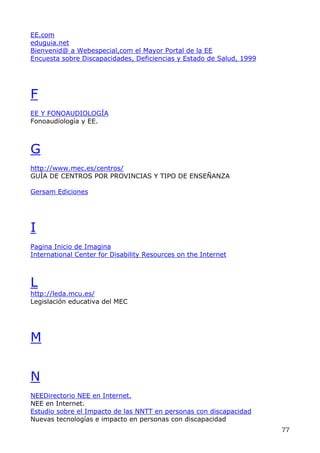 EE.com
eduguia.net
Bienvenid@ a Webespecial,com el Mayor Portal de la EE
Encuesta sobre Discapacidades, Deficiencias y Estado de Salud, 1999
F
EE Y FONOAUDIOLOGÍA
Fonoaudiología y EE.
G
http://www.mec.es/centros/
GUÍA DE CENTROS POR PROVINCIAS Y TIPO DE ENSEÑANZA
Gersam Ediciones
I
Pagina Inicio de Imagina
International Center for Disability Resources on the Internet
L
http://leda.mcu.es/
Legislación educativa del MEC
M
N
NEEDirectorio NEE en Internet.
NEE en Internet.
Estudio sobre el Impacto de las NNTT en personas con discapacidad
Nuevas tecnologías e impacto en personas con discapacidad
77
 