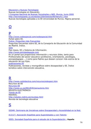 Educacion y Nuevas Tecnologias
Nuevas tecnologías en Educación.
I Congreso Nacional de Nuevas Tecnologías y NEE. Murcia, Junio 2000
http://tecnologiaedu.us.es/edutec/2libroedutec99/libro/6.1.htm
Nuevas tecnologías aplicadas a la EE Universidad de Murcia. Página personal.
O
P
http://www.webespecial.com/webespecial.htm
Portal sobre EE.
Índice, Preguntas más Frecuentes
Preguntas frecuentes sobre EE, de la Consejería de Educación de la Comunidad
de Madrid. Índice.
SIIS
Pais Vasco, EE y Sistema de Información.
http://www.psicopedagogia.com
Es un portal que proporciona información y recursos útiles, tanto para
Profesionales del sector educativo (profesores, orientadores, psicólogos,
psicopedagogos ...) como para Padres que desean conocer más acerca de la
educación de sus hijos.
publicaciones EE
Publicaciones, revistas y monográficos sobre discapacidad y EE. Índice
temático sobre intervención educativa.
R
http://www.netdidactica.com/recursos/edespeci.htm
Recursos de EE
Recursos EE
http://www.uv.es/RELIEVE/porautores.htm
REVISTA ELECTRÓNICA
Temas de EE
REDIRIS.
http://edutec.rediris.es/revistas.html
Revista de tecnología educativa
S
SIDAR: Seminario de Iniciativas sobre Discapacidad y Accesibilidad en la Red.
A.E.S.T. Asociación Española para Superdotados y con Talento
SEES. Sociedad Española para el estudio de la Superdotación - España
78
 
