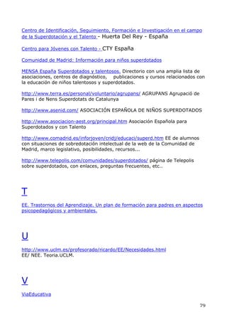 Centro de Identificación, Seguimiento, Formación e Investigación en el campo
de la Superdotación y el Talento - Huerta Del Rey - España
Centro para Jóvenes con Talento - CTY España
Comunidad de Madrid: Información para niños superdotados
MENSA España Superdotados y talentosos. Directorio con una amplia lista de
asociaciones, centros de diagnóstico, publicaciones y cursos relacionados con
la educación de niños talentosos y superdotados.
http://www.terra.es/personal/voluntario/agrupans/ AGRUPANS Agrupació de
Pares i de Nens Superdotats de Catalunya
http://www.asenid.com/ ASOCIACIÓN ESPAÑOLA DE NIÑOS SUPERDOTADOS
http://www.asociacion-aest.org/principal.htm Asociación Española para
Superdotados y con Talento
http://www.comadrid.es/inforjoven/cridj/educaci/superd.htm EE de alumnos
con situaciones de sobredotación intelectual de la web de la Comunidad de
Madrid, marco legislativo, posibilidades, recursos...
http://www.telepolis.com/comunidades/superdotados/ página de Telepolis
sobre superdotados, con enlaces, preguntas frecuentes, etc..
T
EE. Trastornos del Aprendizaje. Un plan de formación para padres en aspectos
psicopedagógicos y ambientales.
U
http://www.uclm.es/profesorado/ricardo/EE/Necesidades.html
EE/ NEE. Teoria.UCLM.
V
ViaEducativa
79
 