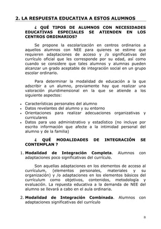 2. LA RESPUESTA EDUCATIVA A ESTOS ALUMNOS
¿ QUÉ TIPOS DE ALUMNOS CON NECESIDADES
EDUCATIVAS ESPECIALES SE ATIENDEN EN LOS
CENTROS ORDINARIOS?
Se propone la escolarización en centros ordinarios a
aquellos alumnos con NEE para quienes se estime que
requieren adaptaciones de acceso y /o significativas del
currículo oficial que les corresponde por su edad, así como
cuando se considere que tales alumnos y alumnas pueden
alcanzar un grado aceptable de integración social en un grupo
escolar ordinario.
Para determinar la modalidad de educación a la que
adscribir a un alumno, previamente hay que realizar una
valoración pluridimensional en la que se atiende a los
siguiente aspectos:
• Características personales del alumno
• Datos revelantes del alumno y su entorno
• Orientaciones para realizar adecuaciones organizativas y
curriculares
• Datos para uso administrativo y estadístico (no incluye por
escrito información que afecte a la intimidad personal del
alumno y de la familia)
¿ QUÉ MODALIDADES DE INTEGRACIÓN SE
CONTEMPLAN ?
1. Modalidad de Integración Completa. Alumnos con
adaptaciones poco significativas del currículo.
Son aquellas adaptaciones en los elementos de acceso al
currículum, (elementos personales, materiales y su
organización) y /o adaptaciones en los elementos básicos del
currículum como objetivos, contenidos, metodología y
evaluación. La repuesta educativa a la demanda de NEE del
alumno se llevará a cabo en el aula ordinaria.
2. Modalidad de Integración Combinada. Alumnos con
adaptaciones significativas del currículo
8
 