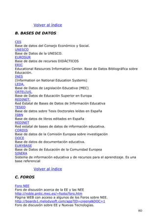 Volver al índice
B. BASES DE DATOS
CES
Base de datos del Consejo Económico y Social.
UNESCO
Base de Datos de la UNESCO.
EUROSUR
Base de datos de recursos DIDÁCTICOS
ERIC
Educational Resources Information Center. Base de Datos Bibliográfica sobre
Educación.
INES
(Information on National Education Systems)
LEDA.
Base de Datos de Legislación Educativa (MEC)
ORTELIUS.
Base de Datos de Educación Superior en Europa
REDINET.
Red Estatal de Bases de Datos de Información Educativa
TESEO
Base de datos sobre Tesis Doctorales leídas en España
ISBN
Base de datos de libros editados en España
REDINET
Red estatal de bases de datos de información educativa.
CORDIS
Base de datos de la Comisión Europea sobre investigación
DOCE
Base de datos de documentación educativa.
EURYBASE
Base de Datos de Educación de la Comunidad Europea
SINERA
Sistema de información educativa y de recursos para el aprendizaje. Es una
base referencial
Volver al índice
C. FOROS
Foro NEE
Foro de discusión acerca de la EE y las NEE
http://roble.pntic.mec.es/~fsoto/foro.htm
Página WEB con acceso a algunos de los Foros sobre NEE.
http://boards1.melodysoft.com/app?ID=creena&DOC=1
Foro de discusión sobre EE y Nuevas Tecnologías.
80
 