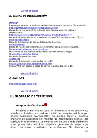 Volver al índice
D. LISTAS DE DISTRIBUCIÓN
IMAGINA
Página con algunas de las listas de distribución de Correo sobre Discapacidad
http://centros.edu.xunta.es/sordos-co/Listas.htm
Listas de correo para EE de la Xunta para España, América Latina e
Internacional.
http://www.profesorado.net/2004/LISTAS_DISTRIBUCION.HTM
Listas de distribución sobre enseñanza, educación todos los niveles, EE, etc
Lista de RedEspecial
Lista de distribución de Red de Integración Especial.
Lista Manolonet
Listas de Manolonet relacionada con personas con problemas visuales.
Listas relacionadas con personas ciegas
Otras listas de distribución relacionadas con las personas ciegas.
Grupos.Especiales.Org-Listas
Listas de Grupos Especiales.
eListas.net
Listas de distribución relacionadas con la EE.
http://roble.pntic.mec.es/~fsoto/listas.htm
Página WEB con acceso a listas de correo relacionadas con la EE.
Volver al índice
E. ANILLOS
http://anillo.especiales.org/
Volver al índice
11. GLOSARIO DE TÉRMINOS.
Adaptación Curricular
Dirigidas a alumnos /as que por diversas razones educativas,
sociales, culturales, por padecer déficit de cualquier índole o por
poseer cualidades excepcionales, no pueden seguir el proceso
ordinario de enseñanza sin medidas de modificación esencial del
currículum de referencia. La modificación de uno o más elementos
prescriptivos del curriculum: objetivos generales de etapa y /o
área, contenidos y criterios de evaluación. Se decidirá la
81
 