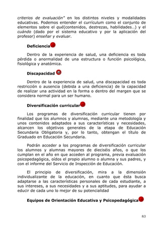 criterios de evaluación” en los distintos niveles y modalidades
educativas. Podemos entender el currículum como el conjunto de
elementos sobre el qué(contenidos, destrezas, habilidades…) y el
cuándo (dado por el sistema educativo y por la aplicación del
profesor) enseñar y evaluar.
Deficiencia
Dentro de la experiencia de salud, una deficiencia es toda
pérdida o anormalidad de una estructura o función psicológica,
fisiológica y anatómica.
Discapacidad
Dentro de la experiencia de salud, una discapacidad es toda
restricción o ausencia (debida a una deficiencia) de la capacidad
de realizar una actividad en la forma o dentro del margen que se
considera normal para un ser humano.
Diversificación curricular
Los programas de diversificación curricular tienen por
finalidad que los alumnos y alumnas, mediante una metodología y
unos contenidos adaptados a sus características y necesidades,
alcancen los objetivos generales de la etapa de Educación
Secundaria Obligatoria y, por lo tanto, obtengan el título de
Graduado en Educación Secundaria.
Podrán acceder a los programas de diversificación curricular
los alumnos y alumnas mayores de dieciséis años, o que los
cumplan en el año en que acceden al programa, previa evaluación
psicopedagógica, oídos el propio alumno o alumna y sus padres, y
con el informe del Servicio de Inspección de Educación.
El principio de diversificación, mira a la dimensión
individualizante de la educación, en cuanto que ésta busca
adaptarse a las características personales de cada estudiante, a
sus intereses, a sus necesidades y a sus aptitudes, para ayudar a
educir de cada uno lo mejor de su potencialidad
Equipos de Orientación Educativa y Psicopedagógica
83
 
