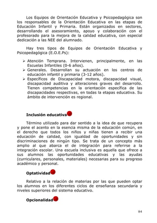 Los Equipos de Orientación Educativa y Psicopedagógica son
los responsables de la Orientación Educativa en las etapas de
Educación Infantil y Primaria. Están organizados en sectores,
desarrollando el asesoramiento, apoyo y colaboración con el
profesorado para la mejora de la calidad educativa, con especial
dedicación a las NEE del alumnado.
Hay tres tipos de Equipos de Orientación Educativa y
Psicopedagógica (E.O.E.Ps):
Atención Temprana. Intervienen, principalmente, en las
Escuelas Infantiles (0-6 años).
Generales. Desarrollan su actuación en los centros de
educación infantil y primaria (3-12 años).
Específicos de Discapacidad motora, discapacidad visual,
discapacidad auditiva y alteraciones graves del desarrollo.
Tienen competencias en la orientación específica de las
discapacidades respectivas, en todas la etapas educativa. Su
ámbito de intervención es regional.
Inclusión educativa
Término utilizado para dar sentido a la idea de que recupera
y pone el acento en la esencia misma de la educación común, en
el derecho que todos los niños y niñas tienen a recibir una
educación de calidad, con igualdad de oportunidades y sin
discriminaciones de ningún tipo. Se trata de un concepto más
amplio al que abarca el de integración para referirse a la
integración escolar. Una escuela inclusiva es aquella que ofrece a
sus alumnos las oportunidades educativas y las ayudas
(curriculares, personales, materiales) necesarias para su progreso
académico y personal.
Optatividad
Relativo a la relación de materias por las que pueden optar
los alumnos en los diferentes ciclos de enseñanza secundaria y
niveles superiores del sistema educativo.
Opcionalidad
84
 