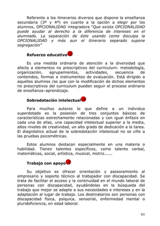 Referente a los itinerarios diversos que dispone la enseñanza
secundaria (3º y 4º) en cuanto a la opción a elegir por los
alumnos, OPCIONALIDAD integradora “Que exista OPCIONALIDAD
puede ayudar al derecho a la diferencia de intereses en el
alumnado. La separación de éste usando como disculpa la
OPCIONALIDAD y más aun el itinerario separado supone
segregación”
Refuerzo educativo
Es una medida ordinaria de atención a la diversidad que
afecta a elementos no prescriptivos del curriculum: metodología,
organización, agrupamientos, actividades, secuencia de
contenidos, formas e instrumentos de evaluación. Está dirigido a
aquellos alumnos /as que con la modificación de dichos elementos
no prescriptivos del curriculum pueden seguir el proceso ordinario
de enseñanza–aprendizaje.
Sobredotación intelectual
Para muchos autores lo que define a un individuo
superdotado es la posesión de tres conjuntos básicos de
características estrechamente relacionadas y con igual énfasis en
cada una de ellas, una capacidad intelectual superior a la media,
altos niveles de creatividad, un alto grado de dedicación a la tarea.
El diagnóstico actual de la sobredotación intelectual no se ciñe a
las pruebas psicométricas.
Estos alumnos destacan especialmente en una materia o
habilidad. Tienen talentos específicos, como talento verbal,
matemáticas, social, artística, musical, motriz......
Trabajo con apoyo
Su objetivo es ofrecer orientación y asesoramiento al
empresario y soporte técnico al trabajador con discapacidad. Se
trata de facilitar el acceso y la continuidad en el mundo laboral de
personas con discapacidad, ayudándolas en la búsqueda del
trabajo que mejor se adapte a sus necesidades e intereses y en la
adaptación al lugar de trabajo. Los destinatarios son personas con
discapacidad física, psíquica, sensorial, enfermedad mental o
plurideficiencia, en edad laboral.
85
 