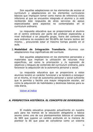 Son aquellas adaptaciones en los elementos de acceso al
currículum y adaptaciones en los elementos curriculares
básicos que impliquen tomar como marco de referencia ciclos
inferiores al que se encuentre integrado el alumno y /o esté
recibiendo éste respuesta de otros servicios de apoyo
especializados para aspectos no contemplados en el
currículum ordinario.
La respuesta educativa que se proporcionará al alumno
en el centro ordinario por parte del profesor especialista a
nivel individual o en pequeño grupo, fuera del contexto del
aula ordinaria no excederá del 50-60% del horario lectivo del
mismo. , procurando estar el máximo tiempo posible en el
aula.
3. Modalidad de Integración Transitoria. Alumnos con
adaptaciones muy significativas del currículo
Son aquellas adaptaciones en los elementos personales y
materiales que implican la utilización de recursos muy
específicos, así como la priorización y /o supresión de
objetivos y bloques de contenido del currículum ordinario, para
favorecer la adquisición de la autonomía personal y social.
La respuesta educativa que se proporcione a estos
alumnos tendrá un carácter funcional y se tenderá a conseguir
en el mismo, el nivel de autonomía personal y social suficiente
que le permita y facilite una mayor integración escolar, así
como la adquisición de habilidades y destrezas básicas para su
vida diaria.
Volver al índice
A. PERSPECTIVA HISTÓRICA. EL CONCEPTO DE DIVERSIDAD.
El modelo educativo propuesto actualmente en nuestro
país para los tramos de la educación obligatoria o básica
asume como uno de sus planteamientos básicos el concepto
de NEE que supone un cambio profundo en la manera de
plantear la EE que pasa de concebirse como un sistema
9
 