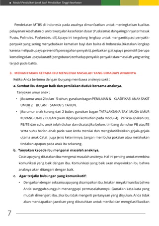 Modul Pendidikan Jarak Jauh Pendidikan Tinggi Kesehatan
7
	 Pendekatan MTBS di Indonesia pada awalnya dimanfaatkan untuk meningkatkan kualitas
pelayanan kesehatan di unit rawat jalan kesehatan dasar (Puskesmas dan jaringannya termasuk
Pustu, Polindes, Poskesdes, dll).Upaya ini tergolong lengkap untuk mengantisipasi penyakit-
penyakit yang sering menyebabkan kematian bayi dan balita di Indonesia.Dikatakan lengkap
karena meliputi upaya preventif (pencegahan penyakit), perbaikan gizi, upaya promotif (berupa
konseling) dan upaya kuratif (pengobatan) terhadap penyakit-penyakit dan masalah yang sering
terjadi pada balita.
3.	 MENANYAKAN KEPADA IBU MENGENAI MASALAH YANG DIHADAPI ANAKNYA
Ketika Anda bertemu dengan ibu yang membawa anaknya sakit :
a. Sambut ibu dengan baik dan persilakan duduk bersama anaknya.
Tanyakan umur anak :
•	 Jika umur anak 2 bulan - 5 tahun, gunakan bagan PENILAIAN & KLASIFIKASI ANAK SAKIT
UMUR 2 BULAN SAMPAI 5 TAHUN.
•	 Jika umur anak kurang dari 2 bulan, gunakan bagan TATALAKSANA BAYI MUDA UMUR
KURANG DARI 2 BULAN (akan dipelajari kemudian pada modul 4). Periksa apakah BB,
PB/TB dan suhu anak telah diukur dan dicatat.Jika belum, timbang dan ukur PB atauTB
serta suhu badan anak pada saat Anda menilai dan mengklasifikasikan gejala-gejala
utama anak.Catat juga jenis kelaminnya. Jangan membuka pakaian atau melakukan
tindakan apapun pada anak itu sekarang.
b.	 Tanyakan kepada ibu mengenai masalah anaknya.
Catat apa yang dikatakan ibu mengenai masalah anaknya. Hal ini penting untuk membina
komunikasi yang baik dengan ibu. Komunikasi yang baik akan meyakinkan ibu bahwa
anaknya akan ditangani dengan baik.
c.	 Agar terjalin hubungan yang komunikatif:
•		 Dengarkan dengan seksama apa yang disampaikan ibu. Ini akan meyakinkan ibu bahwa
Anda sungguh-sungguh menanggapi permasalahannya. Gunakan kata-kata yang
mudah dimengerti ibu. Jika ibu tidak mengerti pertanyaan yang diajukan, Anda tidak
akan mendapatkan jawaban yang dibutuhkan untuk menilai dan mengklasifikasikan
 