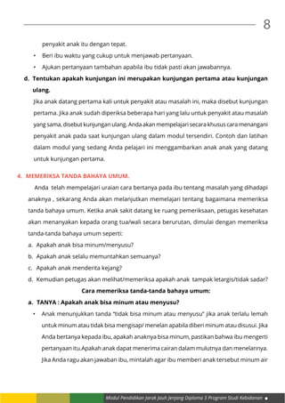 Modul Pendidikan Jarak Jauh Jenjang Diploma 3 Program Studi Kebidanan
8
penyakit anak itu dengan tepat.
•		 Beri ibu waktu yang cukup untuk menjawab pertanyaan.
•		 Ajukan pertanyaan tambahan apabila ibu tidak pasti akan jawabannya.
d.	 Tentukan apakah kunjungan ini merupakan kunjungan pertama atau kunjungan
ulang.
Jika anak datang pertama kali untuk penyakit atau masalah ini, maka disebut kunjungan
pertama. Jika anak sudah diperiksa beberapa hari yang lalu untuk penyakit atau masalah
yang sama, disebut kunjungan ulang. Anda akan mempelajari secara khusus cara menangani
penyakit anak pada saat kunjungan ulang dalam modul tersendiri. Contoh dan latihan
dalam modul yang sedang Anda pelajari ini menggambarkan anak anak yang datang
untuk kunjungan pertama.
4.	 MEMERIKSA TANDA BAHAYA UMUM.
	 Anda telah mempelajari uraian cara bertanya pada ibu tentang masalah yang dihadapi
anaknya , sekarang Anda akan melanjutkan memelajari tentang bagaimana memeriksa
tanda bahaya umum. Ketika anak sakit datang ke ruang pemeriksaan, petugas kesehatan
akan menanyakan kepada orang tua/wali secara berurutan, dimulai dengan memeriksa
tanda-tanda bahaya umum seperti:
a.	 Apakah anak bisa minum/menyusu?
b.	 Apakah anak selalu memuntahkan semuanya?
c.	 Apakah anak menderita kejang?
d.	 Kemudian petugas akan melihat/memeriksa apakah anak tampak letargis/tidak sadar?
Cara memeriksa tanda-tanda bahaya umum:
a.	 TANYA : Apakah anak bisa minum atau menyusu?
•	 Anak menunjukkan tanda “tidak bisa minum atau menyusu” jika anak terlalu lemah
untuk minum atau tidak bisa mengisap/ menelan apabila diberi minum atau disusui. Jika
Anda bertanya kepada ibu, apakah anaknya bisa minum, pastikan bahwa ibu mengerti
pertanyaan itu.Apakah anak dapat menerima cairan dalam mulutnya dan menelannya.
Jika Anda ragu akan jawaban ibu, mintalah agar ibu memberi anak tersebut minum air
 