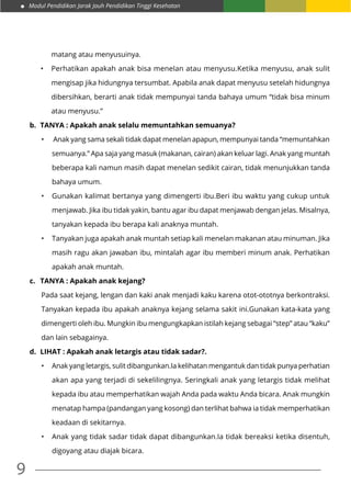 Modul Pendidikan Jarak Jauh Pendidikan Tinggi Kesehatan
9
matang atau menyusuinya.
•	 Perhatikan apakah anak bisa menelan atau menyusu.Ketika menyusu, anak sulit
mengisap jika hidungnya tersumbat. Apabila anak dapat menyusu setelah hidungnya
dibersihkan, berarti anak tidak mempunyai tanda bahaya umum “tidak bisa minum
atau menyusu.”
b.	 TANYA : Apakah anak selalu memuntahkan semuanya?
•	 Anak yang sama sekali tidak dapat menelan apapun, mempunyai tanda “memuntahkan
semuanya.” Apa saja yang masuk (makanan, cairan) akan keluar lagi. Anak yang muntah
beberapa kali namun masih dapat menelan sedikit cairan, tidak menunjukkan tanda
bahaya umum.
•	 Gunakan kalimat bertanya yang dimengerti ibu.Beri ibu waktu yang cukup untuk
menjawab. Jika ibu tidak yakin, bantu agar ibu dapat menjawab dengan jelas. Misalnya,
tanyakan kepada ibu berapa kali anaknya muntah.
•	 Tanyakan juga apakah anak muntah setiap kali menelan makanan atau minuman. Jika
masih ragu akan jawaban ibu, mintalah agar ibu memberi minum anak. Perhatikan
apakah anak muntah.
c.	 TANYA : Apakah anak kejang?
Pada saat kejang, lengan dan kaki anak menjadi kaku karena otot-ototnya berkontraksi.
Tanyakan kepada ibu apakah anaknya kejang selama sakit ini.Gunakan kata-kata yang
dimengerti oleh ibu. Mungkin ibu mengungkapkan istilah kejang sebagai “step” atau “kaku”
dan lain sebagainya.
d.	 LIHAT : Apakah anak letargis atau tidak sadar?.
•	 Anak yang letargis, sulit dibangunkan.Ia kelihatan mengantuk dan tidak punya perhatian
akan apa yang terjadi di sekelilingnya. Seringkali anak yang letargis tidak melihat
kepada ibu atau memperhatikan wajah Anda pada waktu Anda bicara. Anak mungkin
menatap hampa (pandangan yang kosong) dan terlihat bahwa ia tidak memperhatikan
keadaan di sekitarnya.
•	 Anak yang tidak sadar tidak dapat dibangunkan.Ia tidak bereaksi ketika disentuh,
digoyang atau diajak bicara.
 