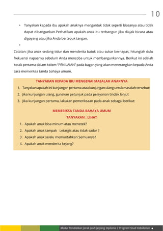 Modul Pendidikan Jarak Jauh Jenjang Diploma 3 Program Studi Kebidanan
10
•	 Tanyakan kepada ibu apakah anaknya mengantuk tidak seperti biasanya atau tidak
dapat dibangunkan.Perhatikan apakah anak itu terbangun jika diajak bicara atau
digoyang atau jika Anda bertepuk tangan.
•	
Catatan: Jika anak sedang tidur dan menderita batuk atau sukar bernapas, hitunglah dulu
frekuensi napasnya sebelum Anda mencoba untuk membangunkannya. Berikut ini adalah
kotak pertama dalam kolom “PENILAIAN” pada bagan yang akan menerangkan kepada Anda
cara memeriksa tanda bahaya umum.
TANYAKAN KEPADA IBU MENGENAI MASALAH ANAKNYA
1.	 Tanyakan apakah ini kunjungan pertama atau kunjungan ulang untuk masalah tersebut:
2.	 Jika kunjungan ulang, gunakan petunjuk pada pelayanan tindak lanjut
3.	 Jika kunjungan pertama, lakukan pemeriksaan pada anak sebagai berikut:
MEMERIKSA TANDA BAHAYA UMUM
TANYAKAN : LIHAT
1.	 Apakah anak bisa minum atau menetek?
2.	 Apakah anak tampak Letargis atau tidak sadar ?
3.	 Apakah anak selalu memuntahkan Semuanya?
4.	 Apakah anak menderita kejang?
 