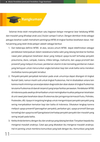 Modul Pendidikan Jarak Jauh Pendidikan Tinggi Kesehatan
11
	 Selamat Anda telah menyelesaikan satu kegiatan belajar mengenai latar belakang MTBS
dan masalah yang dihadapi anak usia 2 bulan sampai 5 tahun. Dengan demikian Anda sebagai
petugas kesehan sudah memahami pentingnya MTBS di tingkat fasilitas kesehatan dasar. Hal-
hal penting yang telah Anda pelajari adalah sebagai berikut:
1.	 Dari beberapa definisi MTBS di atas, secara umum MTBS dapat didefinisikan sebagai
pendekatan keterpaduan dalam tatalaksana balita sakit yang datang berobat ke fasilitas
rawat jalan pelayanan kesehatan dasar yang meliputi upaya kuratif terhadap penyakit
pneumonia, diare, campak, malaria, infeksi telinga, malnutrisi, dan upaya promotif dan
preventif yang meliputi imunisasi, pemberian vitamin A dan konseling pemberian makan
yang bertujuan untuk menurunkan angka kematian bayi dan anak balita serta menekan
morbiditas karena penyakit tersebut
2.	 Penyakit-penyakit penyebab kematian pada anak umumnya dapat ditangani di tingkat
Rumah Sakit, namun masih sulit untuk tingkat Puskesmas. Hal ini disebabkan antara lain
karena masih minimnya sarana/peralatan diagnostik dan obat-obatan di tingkat Puskesmas
terutama Puskesmas di daerah terpencil yang tanpa fasilitas perawatan. Pendekatan MTBS
di Indonesia pada awalnya dimanfaatkan untuk meningkatkan kualitas pelayanan kesehatan
di unit rawat jalan kesehatan dasar (Puskesmas dan jaringannya termasuk Pustu, Polindes,
Poskesdes, dll). Upaya ini tergolong lengkap untuk mengantisipasi penyakit-penyakit yang
sering menyebabkan kematian bayi dan balita di Indonesia. Dikatakan lengkap karena
meliputi upaya preventif (pencegahan penyakit), perbaikan gizi, upaya promotif (berupa
konseling) dan upaya kuratif (pengobatan) terhadap penyakit-penyakit dan masalah yang
sering terjadi pada balita.
3.	 Ketika Anda bertemu dengan ibu dan anaknya yang datang berobat :Tanyakan kepada ibu
mengenai masalah anaknya. Catat apa yang dikatakan ibu mengenai masalah anaknya.
Hal ini penting untuk membina komunikasi yang baik dengan ibu. Komunikasi yang baik
Rangkuman
 