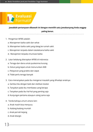 Modul Pendidikan Jarak Jauh Pendidikan Tinggi Kesehatan
13
Jawablah pertanyaan dibawah ini dengan memilih satu jawabanyang Anda anggap
paling benar.
1.	 Pengertian MTBS adalah:
a. Manajemen balita sakit dan sehat
b. Manajemen balita sakit yang datag ke rumah sakit
c. Manajemen terpadu dalam tatalaksana balita sakit
d. Manajemen terpadu imunisasi balita
2.	 Latar belakang diterapkan MTBS di Indonesia:
a. Tenaga dan dana untuk puskesmas kurang
b. Solusi yang tepat untuk menurunkan AKB
c. Pelayanan yang praktis dan cepat
d. Tidak perlu tenaga banyak
3.	 Cara menanyakan pada ibu mengenai masalah yang dihadapi anaknya:
a. Sambut ibu dengan baik dan silahkan duduk
b. Tanyakan pada ibu membawa uang berapa
c. Tanyakan pada ibu hal-hal yang penting saja
d. Kunjungan pertama ataupun ulang sama saja
4.	 Tanda bahaya umum antara lain:
a. Anak masih bisa menyusu
b. Kadang-kadang muntah
c. Anak pernah kejang
d. Anak letargis
. . . . . . . . . . . . . . . . . . . . . . . . . . . . . . . . . . . . . . . . . . . . . . . . . . . . . . . . . . . . . . . . . . . . . .
Evaluasi
Formatif
 