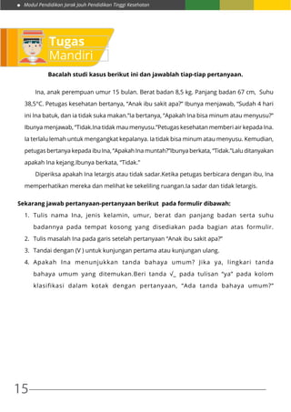 Modul Pendidikan Jarak Jauh Pendidikan Tinggi Kesehatan
15
Bacalah studi kasus berikut ini dan jawablah tiap-tiap pertanyaan.
	 Ina, anak perempuan umur 15 bulan. Berat badan 8,5 kg. Panjang badan 67 cm, Suhu
38,5°C. Petugas kesehatan bertanya, “Anak ibu sakit apa?” Ibunya menjawab, “Sudah 4 hari
ini Ina batuk, dan ia tidak suka makan.”Ia bertanya, “Apakah Ina bisa minum atau menyusu?”
Ibunya menjawab, “Tidak.Ina tidak mau menyusu.”Petugas kesehatan memberi air kepada Ina.
Ia terlalu lemah untuk mengangkat kepalanya. Ia tidak bisa minum atau menyusu. Kemudian,
petugas bertanya kepada ibu Ina, “Apakah Ina muntah?”Ibunya berkata, “Tidak.”Lalu ditanyakan
apakah Ina kejang.Ibunya berkata, “Tidak.”
	 Diperiksa apakah Ina letargis atau tidak sadar.Ketika petugas berbicara dengan ibu, Ina
memperhatikan mereka dan melihat ke sekeliling ruangan.Ia sadar dan tidak letargis.
Sekarang jawab pertanyaan-pertanyaan berikut pada formulir dibawah:
1.	 Tulis nama Ina, jenis kelamin, umur, berat dan panjang badan serta suhu
badannya pada tempat kosong yang disediakan pada bagian atas formulir.
2.	 Tulis masalah Ina pada garis setelah pertanyaan “Anak ibu sakit apa?”
3.	 Tandai dengan (V ) untuk kunjungan pertama atau kunjungan ulang.
4.	 Apakah Ina menunjukkan tanda bahaya umum? Jika ya, lingkari tanda
bahaya umum yang ditemukan.Beri tanda √_ pada tulisan “ya” pada kolom
klasifikasi dalam kotak dengan pertanyaan, “Ada tanda bahaya umum?”
Tugas
Mandiri
 