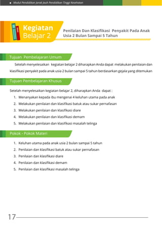 Modul Pendidikan Jarak Jauh Pendidikan Tinggi Kesehatan
17
Kegiatan
Belajar 2
Penilaian Dan Klasifikasi Penyakit Pada Anak
Usia 2 Bulan Sampai 5 Tahun
Tujuan Pembelajaran Umum
	 Setelah menyelesaikan kegiatan belajar 2 diharapkan Anda dapat melakukan penilaian dan
klasifikasi penyakit pada anak usia 2 bulan sampai 5 tahun berdasarkan gejala yang ditemukan
Setelah menyelesaikan kegiatan belajar 2, diharapkan Anda dapat :
1.	 Menanyakan kepada ibu mengenai 4 keluhan utama pada anak
2.	 Melakukan penilaian dan klasifikasi batuk atau sukar pernafasan
3.	 Melakukan penilaian dan klasifikasi diare
4.	 Melakukan penilaian dan klasifikasi demam
5.	 Melakukan penilaian dan klasifikasi masalah telinga
1.	 Keluhan utama pada anak usia 2 bulan sampai 5 tahun
2.	 Penilaian dan klasifikasi batuk atau sukar pernafasan
3.	 Penilaian dan klasifikasi diare
4.	 Penilaian dan klasifikasi demam
5.	 Penilaian dan klasifikasi masalah telinga
Tujuan Pembelajaran Khusus
Pokok - Pokok Materi
 