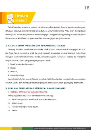 Modul Pendidikan Jarak Jauh Jenjang Diploma 3 Program Studi Kebidanan
18
	 Setelah Anda memahami tentang cara menanyakan kepada ibu mengenai masalah yang
dihadapi anaknya dan memeriksa tanda bahaya umum selanjutnya Anda akan mempelajari
tentang cara melakukan penilaian lebih lanjut gejala yang berhubungan dengan keluhan utama
dan membuat klasifikasi penyakit anak berdasarkan gejala yang ditemukan.
A.	 Keluhan utama pada anak usia 2 bulan sampai 5 tahun
	 Seorang ibu akan membawa anaknya ke klinik jika ada suatu masalah atau gejala khusus.
Jika Anda hanya memeriksa anak itu untuk masalah atau gejala khusus tersebut, maka Anda
mungkin akan melewatkan tanda-tanda penyakit yang lain. Tanyakan kepada ibu mengenai
empat keluhan utama yang sering terjadi pada anak :
1.	 Batuk atau sukar bernapas.
2.	 Diare.
3.	 Demam.
4.	 Masalah telinga.
	 Apabila ada keluhan utama: lakukan penilaian lebih lanjut gejala yang berhubungan dengan
keluhan utama dan membuat klasifikasi penyakit anak berdasarkan gejala yang ditemukan.
B.	 Penilaian dan klasifikasi batuk atau sukar pernafasan
1.	 Menilai batuk atau sukar bernapas.
Anak yang batuk atau sukar bernapas dinilai tentang:
a.	 Sudah berapa lama anak batuk atau sukar bernapas.
b.	 Napas cepat.
c.	 Tarikan dinding dada ke dalam.
d.	 Stridor.
Uraian
Materi
 
