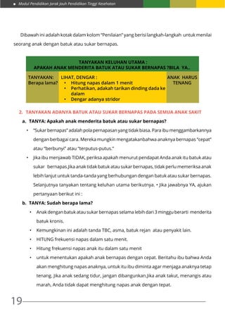 Modul Pendidikan Jarak Jauh Pendidikan Tinggi Kesehatan
19
	 Dibawah ini adalah kotak dalam kolom “Penilaian” yang berisi langkah-langkah untuk menilai
seorang anak dengan batuk atau sukar bernapas.
TANYAKAN KELUHAN UTAMA :
APAKAH ANAK MENDERITA BATUK ATAU SUKAR BERNAPAS ?BILA YA..
TANYAKAN:
Berapa lama?
LIHAT, DENGAR :
•	 Hitung napas dalam 1 menit
•	 Perhatikan, adakah tarikan dinding dada ke
dalam
•	 Dengar adanya stridor	
ANAK HARUS
TENANG
2.	 Tanyakan adanya batuk atau sukar bernapas pada SEMUA anak sakit
a.	 TANYA: Apakah anak menderita batuk atau sukar bernapas?
•	 “Sukar bernapas” adalah pola pernapasan yang tidak biasa. Para ibu menggambarkannya
dengan berbagai cara. Mereka mungkin mengatakanbahwa anaknya bernapas “cepat”
atau “berbunyi” atau “terputus-putus.”
•	 Jika ibu menjawab TIDAK, periksa apakah menurut pendapat Anda anak itu batuk atau
sukar bernapas.Jika anak tidak batuk atau sukar bernapas, tidak perlu memeriksa anak
lebih lanjut untuk tanda-tanda yang berhubungan dengan batuk atau sukar bernapas.
Selanjutnya tanyakan tentang keluhan utama berikutnya. • Jika jawabnya YA, ajukan
pertanyaan berikut ini :
b.	 TANYA: Sudah berapa lama?
•	 Anak dengan batuk atau sukar bernapas selama lebih dari 3 minggu berarti menderita
batuk kronis.
•	 Kemungkinan ini adalah tanda TBC, asma, batuk rejan atau penyakit lain.
•	 HITUNG frekuensi napas dalam satu menit.
•	 Hitung frekuensi napas anak itu dalam satu menit
•	 untuk menentukan apakah anak bernapas dengan cepat. Beritahu ibu bahwa Anda
akan menghitung napas anaknya, untuk itu ibu diminta agar menjaga anaknya tetap
tenang. Jika anak sedang tidur, jangan dibangunkan.Jika anak takut, menangis atau
marah, Anda tidak dapat menghitung napas anak dengan tepat.
 