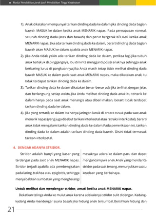 Modul Pendidikan Jarak Jauh Pendidikan Tinggi Kesehatan
21
1).	Anak dikatakan mempunyai tarikan dinding dada ke dalam jika dinding dada bagian
bawah MASUK ke dalam ketika anak MENARIK napas. Pada pernapasan normal,
seluruh dinding dada (atas dan bawah) dan perut bergerak KELUAR ketika anak
MENARIK napas. Jika ada tarikan dinding dada ke dalam, berarti dinding dada bagian
bawah akan MASUK ke dalam apabila anak MENARIK napas.
2).	Jika Anda tidak yakin ada tarikan dinding dada ke dalam, periksa lagi.Jika tubuh
anak tertekuk di pinggangnya, ibu diminta mengganti posisi anaknya sehingga anak
berbaring lurus di pangkuannya.Jika Anda masih tetap tidak melihat dinding dada
bawah MASUK ke dalam pada saat anak MENARIK napas, maka dikatakan anak itu
tidak terdapat tarikan dinding dada ke dalam.
3).	Tarikan dinding dada ke dalam dikatakan benar-benar ada jika terlihat dengan jelas
dan berlangsung setiap waktu.Jika Anda melihat dinding dada anak itu tertarik ke
dalam hanya pada saat anak menangis atau diberi makan, berarti tidak terdapat
tarikan dinding dada ke dalam.
4).	Jika yang tertarik ke dalam itu hanya jaringan lunak di antara rusuk pada saat anak
menarik napas (yang juga disebut tarikan interkostal atau retraksi interkostal), berarti
anak tidak mengalami tarikan dinding dada ke dalam.Pada pemeriksaan ini, tarikan
dinding dada ke dalam adalah tarikan dinding dada bawah. Disini tidak termasuk
tarikan interkostal.
4.	 DENGAR ADANYA STRIDOR.
Untuk melihat dan mendengar stridor, amati ketika anak MENARIK napas.
	 Dekatkan telinga Anda ke mulut anak karena adakalanya stridor sulit didengar. Kadang-
kadang Anda mendengar suara basah jika hidung anak tersumbat.Bersihkan hidung dan
	 Stridor adalah bunyi yang kasar yang
terdengar pada saat anak MENARIK napas.
Stridor terjadi apabila ada pembengkakan
pada laring, trakhea atau epiglottis, sehingga
menyebabkan sumbatan yang menghalangi
masuknya udara ke dalam paru dan dapat
mengancam jiwa anak.Anak yang menderita
stridor pada saat tenang, menunjukkan suatu
keadaan yang berbahaya.
 