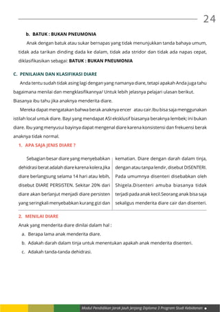 Modul Pendidikan Jarak Jauh Jenjang Diploma 3 Program Studi Kebidanan
24
b.	 BATUK : BUKAN PNEUMONIA
	 Anak dengan batuk atau sukar bernapas yang tidak menunjukkan tanda bahaya umum,
tidak ada tarikan dinding dada ke dalam, tidak ada stridor dan tidak ada napas cepat,
diklasifikasikan sebagai: BATUK : BUKAN PNEUMONIA
C.	 PENILAIAN DAN KLASIFIKASI DIARE
	 Anda tentu sudah tidak asing lagi dengan yang namanya diare, tetapi apakah Anda juga tahu
bagaimana menilai dan mengklasifikannya/ Untuk lebih jelasnya pelajari ulasan berikut.
Biasanya ibu tahu jika anaknya menderita diare.
	 Mereka dapat mengatakan bahwa berak anaknya encer atau cair.Ibu bisa saja menggunakan
istilah local untuk diare. Bayi yang mendapat ASI eksklusif biasanya beraknya lembek; ini bukan
diare. Ibu yang menyusui bayinya dapat mengenal diare karena konsistensi dan frekuensi berak
anaknya tidak normal.
1.	 APA SAJA JENIS DIARE ?
2.	 MENILAI DIARE
Anak yang menderita diare dinilai dalam hal :
a.	 Berapa lama anak menderita diare.
b.	 Adakah darah dalam tinja untuk menentukan apakah anak menderita disenteri.
c.	 Adakah tanda-tanda dehidrasi.
	 Sebagian besar diare yang menyebabkan
dehidrasi berat adalah diare karena kolera.Jika
diare berlangsung selama 14 hari atau lebih,
disebut DIARE PERSISTEN. Sekitar 20% dari
diare akan berlanjut menjadi diare persisten
yang seringkali menyebabkan kurang gizi dan
kematian. Diare dengan darah dalam tinja,
dengan atau tanpa lendir, disebut DISENTERI.
Pada umumnya disenteri disebabkan oleh
Shigela.Disenteri amuba biasanya tidak
terjadi pada anak kecil.Seorang anak bisa saja
sekaligus menderita diare cair dan disenteri.
 