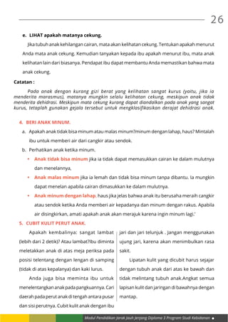 Modul Pendidikan Jarak Jauh Jenjang Diploma 3 Program Studi Kebidanan
26
e.	 LIHAT apakah matanya cekung.
	 Jika tubuh anak kehilangan cairan, mata akan kelihatan cekung. Tentukan apakah menurut
Anda mata anak cekung. Kemudian tanyakan kepada ibu apakah menurut ibu, mata anak
kelihatan lain dari biasanya. Pendapat ibu dapat membantu Anda memastikan bahwa mata
anak cekung.
Catatan :
	 Pada anak dengan kurang gizi berat yang kelihatan sangat kurus (yaitu, jika ia
menderita marasmus), matanya mungkin selalu kelihatan cekung, meskipun anak tidak
menderita dehidrasi. Meskipun mata cekung kurang dapat diandalkan pada anak yang sangat
kurus, tetaplah gunakan gejala tersebut untuk mengklasifikasikan derajat dehidrasi anak.
4.	 BERI anak minum.
a.	 Apakah anak tidak bisa minum atau malas minum?minum dengan lahap, haus? Mintalah
ibu untuk memberi air dari cangkir atau sendok.
b.	 Perhatikan anak ketika minum.
•	 Anak tidak bisa minum jika ia tidak dapat memasukkan cairan ke dalam mulutnya
dan menelannya,
•	 Anak malas minum jika ia lemah dan tidak bisa minum tanpa dibantu. Ia mungkin
dapat menelan apabila cairan dimasukkan ke dalam mulutnya.
•	 Anak minum dengan lahap, haus jika jelas bahwa anak itu berusaha meraih cangkir
atau sendok ketika Anda memberi air kepadanya dan minum dengan rakus. Apabila
air disingkirkan, amati apakah anak akan merajuk karena ingin minum lagi.’
5.	 CUBIT kulit perut anak.
	 Apakah kembalinya: sangat lambat
(lebih dari 2 detik)? Atau lambat?Ibu diminta
meletakkan anak di atas meja periksa pada
posisi telentang dengan lengan di samping
(tidak di atas kepalanya) dan kaki lurus.
	 Anda juga bisa meminta ibu untuk
menelentangkan anak pada pangkuannya. Cari
daerah pada perut anak di tengah antara pusar
dan sisi perutnya. Cubit kulit anak dengan ibu
jari dan jari telunjuk . Jangan menggunakan
ujung jari, karena akan menimbulkan rasa
sakit.	
	 Lipatan kulit yang dicubit harus sejajar
dengan tubuh anak dari atas ke bawah dan
tidak melintang tubuh anak.Angkat semua
lapisan kulit dan jaringan di bawahnya dengan
mantap.
 