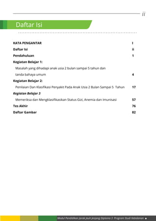 ii
Modul Pendidikan Jarak Jauh Jenjang Diploma 3 Program Studi Kebidanan
Daftar Isi
. . . . . . . . . . . . . . . . . . . . . . . . . . . . . . . . . . . . . . . . . . . . . . . . . . . . . . . . . . . . . . . . . . . . . . . .
Kata Pengantar 										i
Daftar Isi												ii
Pendahuluan 											1
Kegiatan Belajar 1:
Masalah yang dihadapi anak usia 2 bulan sampai 5 tahun dan
tanda bahaya umum										4
Kegiatan Belajar 2: 	
Penilaian Dan Klasifikasi Penyakit Pada Anak Usia 2 Bulan Sampai 5 Tahun	 17
Kegiatan Belajar 3
Memeriksa dan Mengklasifikasikan Status Gizi, Anemia dan Imunisasi		 57
Tes Akhir												76
Daftar Gambar											82
 