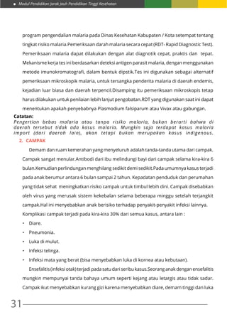 Modul Pendidikan Jarak Jauh Pendidikan Tinggi Kesehatan
31
program pengendalian malaria pada Dinas Kesehatan Kabupaten / Kota setempat tentang
tingkat risiko malaria.Pemeriksaan darah malaria secara cepat (RDT- Rapid Diagnostic Test).
Pemeriksaan malaria dapat dilakukan dengan alat diagnotik cepat, praktis dan tepat.
Mekanisme kerja tes ini berdasarkan deteksi antigen parasit malaria, dengan menggunakan
metode imunokromatografi, dalam bentuk dipstik.Tes ini digunakan sebagai alternatif
pemeriksaan mikroskopik malaria, untuk tersangka penderita malaria di daerah endemis,
kejadian luar biasa dan daerah terpencil.Disamping itu pemeriksaan mikroskopis tetap
harus dilakukan untuk penilaian lebih lanjut pengobatan.RDT yang digunakan saat ini dapat
menentukan apakah penyebabnya Plasmodium falsiparum atau Vivax atau gabungan.
Catatan:
Pengertian bebas malaria atau tanpa risiko malaria, bukan berarti bahwa di
daerah tersebut tidak ada kasus malaria. Mungkin saja terdapat kasus malaria
import (dari daerah lain), akan tetapi bukan merupakan kasus indigenous.
2.	 CAMPAK
	 Demam dan ruam kemerahan yang menyeluruh adalah tanda-tanda utama dari campak.
Campak sangat menular.Antibodi dari ibu melindungi bayi dari campak selama kira-kira 6
bulan.Kemudian perlindungan menghilang sedikit demi sedikit.Pada umumnya kasus terjadi
pada anak berumur antara 6 bulan sampai 2 tahun. Kepadatan penduduk dan perumahan
yang tidak sehat meningkatkan risiko campak untuk timbul lebih dini. Campak disebabkan
oleh virus yang merusak sistem kekebalan selama beberapa minggu setelah terjangkit
campak.Hal ini menyebabkan anak berisiko terhadap penyakit-penyakit infeksi lainnya.
Komplikasi campak terjadi pada kira-kira 30% dari semua kasus, antara lain :
•	 Diare.
•	 Pneumonia.
•	 Luka di mulut.
•	 Infeksi telinga.
•	 Infeksi mata yang berat (bisa menyebabkan luka di kornea atau kebutaan).
	 Ensefalitis (infeksi otak) terjadi pada satu dari seribu kasus.Seorang anak dengan ensefalitis
mungkin mempunyai tanda bahaya umum seperti kejang atau letargis atau tidak sadar.
Campak ikut menyebabkan kurang gizi karena menyebabkan diare, demam tinggi dan luka
 