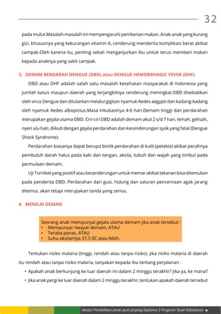 Modul Pendidikan Jarak Jauh Jenjang Diploma 3 Program Studi Kebidanan
32
pada mulut.Masalah-masalah ini mempengaruhi pemberian makan. Anak-anak yang kurang
gizi, khususnya yang kekurangan vitamin A, cenderung menderita komplikasi berat akibat
campak.Oleh karena itu, penting sekali menganjurkan ibu untuk terus memberi makan
kepada anaknya yang sakit campak.
3.	 DEMAM BERDARAH DENGUE (DBD) atau DENGUE HEMORRHAGIC FEVER (DHF)
	 DBD atau DHF adalah salah satu masalah kesehatan masyarakat di Indonesia yang
jumlah kasus maupun daerah yang terjangkitnya cenderung meningkat.DBD disebabkan
oleh virus Dengue dan ditularkan melalui gigitan nyamuk Aedes aegypti dan kadang-kadang
oleh nyamuk Aedes albopictus.Masa inkubasinya 4-6 hari.Demam tinggi dan perdarahan
merupakan gejala utama DBD. Ciri-ciri DBD adalah demam akut 2 s/d 7 hari, lemah, gelisah,
nyeri ulu hati, diikuti dengan gejala perdarahan dan kecenderungan syok yang fatal (Dengue
Shock Syndrome).
	 Perdarahan biasanya dapat berupa bintik perdarahan di kulit (petekie) akibat pecahnya
pembuluh darah halus pada kaki dan tangan, aksila, tubuh dan wajah yang timbul pada
permulaan demam.
	 Uji Torniket yang positif atau kecenderungan untuk memar akibat tekanan bisa ditemukan
pada penderita DBD. Perdarahan dari gusi, hidung dan saluran pencernaan agak jarang
ditemui, akan tetapi merupakan tanda yang serius.
4.	 MENILAI DEMAN
Seorang anak mempunyai gejala utama demam jika anak tersebut :
•	 Mempunyai riwayat demam, ATAU
•	 Teraba panas, ATAU
•	 Suhu aksilarnya 37.5 0C atau lebih.
	 Tentukan risiko malaria (tinggi, rendah atau tanpa risiko). Jika risiko malaria di daerah
itu rendah atau tanpa risiko malaria, tanyakan kepada ibu tentang perjalanan :
•	 Apakah anak berkunjung ke luar daerah ini dalam 2 minggu terakhir? Jika ya, ke mana?
•	 Jika anak pergi ke luar daerah dalam 2 minggu terakhir, tentukan apakah daerah tersebut
 