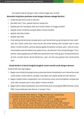 Modul Pendidikan Jarak Jauh Pendidikan Tinggi Kesehatan
33
merupakan daerah dengan risiko malaria tinggi atau rendah.
Kemudian lanjutkan penilaian anak dengan demam sebagai berikut :
•	 Sudah berapa lama anak itu demam.
•	 Jika lebih dari 7 hari, apakah demam setiap hari
•	 Apakah pernah mendapat obat anti malaria dalam 2 minggu terakhir.
•	 Apakah anak menderita campak dalam 3 bulan terakhir
•	 Apakah ada kaku kuduk.
•	 Apakah ada Pilek.
•	 Lihat adanya tanda-tanda campak yaitu ruam kemerahan yang menyeluruh dan salah 	
satu dari: batuk, pilek atau mata merah. Jika anak sedang sakit campak saat ini atau
dalam 3 bulan terakhir, periksa adanya gejala komplikasi campak, yaitu : luka di mulut,
nanah pada mata dan kekeruhan pada kornea. Jika demam 2 hari sampai dengan 7 hari,
periksa adanya gejala kearah DBD yaitu perdarahan dari hidung, gusi, bintik perdarahan
di kulit, muntah darah, berak kehitaman, nyeri ulu hati atau gelisah dan tanda-tanda
syok.
Kotak berikut ini berisi langkah-langkah untuk menilai anak dengan demam.
Kotak terdiri dari tiga bagian:
1.	 Bagian atas kotak (di atas garis putus-putus pertama) menjelaskan cara memeriksa anak
untuk tanda- tanda malaria, campak, meningitis dan sebab-sebab lain dari demam.
2.	 Bagian tengah kotak menjelaskan cara memeriksa anak untuk komplikasi campak jika
anak sakit campak saat ini atau dalam 3 bulan terakhir.
3.	 Bagian akhir kotak menjelaskan cara memeriksa anak untuk gejala DBD.Penilaian untuk
DBD, hanya dilakukan jika demam 2 sampai 7 hari.
1. Tentukan Daerah Risiko Malaria : Tinggi, Rendah atau Tanpa Risiko
2. Jika Risiko Rendah atau Tanpa Risiko Malaria, tanyakan :
•	 Apakah anak berkunjung keluar daerah ini dalam 2 minggu terakhir?
•	 Jika Ya, tentukan daerah Risiko Malaria tempat yang dikunjungi.
3. Ambil sediaan darah : (tidak dilakukan untuk daerah tanpa risiko Malaria)
•	 Periksa RDT jika belum pernah dilakukan dalam 28 hari terakhir, ATAU
•	 Periksa mikroskopis darah, jika pernah dilakukan RDT dalam 28 hari terakhir.
 