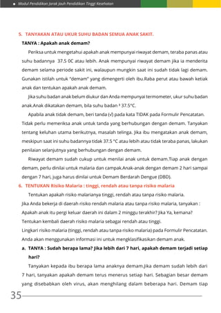 Modul Pendidikan Jarak Jauh Pendidikan Tinggi Kesehatan
35
5.	 Tanyakan atau ukur suhu badan semua anak sakit.
TANYA : Apakah anak demam?
	 Periksa untuk mengetahui apakah anak mempunyai riwayat demam, teraba panas atau
suhu badannya 37.5 0C atau lebih. Anak mempunyai riwayat demam jika ia menderita
demam selama periode sakit ini, walaupun mungkin saat ini sudah tidak lagi demam.
Gunakan istilah untuk “demam” yang dimengerti oleh ibu.Raba perut atau bawah ketiak
anak dan tentukan apakah anak demam.
	 Jika suhu badan anak belum diukur dan Anda mempunyai termometer, ukur suhu badan
anak.Anak dikatakan demam, bila suhu badan ³ 37.5°C.
	 Apabila anak tidak demam, beri tanda (√) pada kata TIDAK pada Formulir Pencatatan.
Tidak perlu memeriksa anak untuk tanda yang berhubungan dengan demam. Tanyakan
tentang keluhan utama berikutnya, masalah telinga. Jika ibu mengatakan anak demam,
meskipun saat ini suhu badannya tidak 37.5 °C atau lebih atau tidak teraba panas, lakukan
penilaian selanjutnya yang berhubungan dengan demam.
	 Riwayat demam sudah cukup untuk menilai anak untuk demam.Tiap anak dengan
demam, perlu dinilai untuk malaria dan campak.Anak-anak dengan demam 2 hari sampai
dengan 7 hari, juga harus dinilai untuk Demam Berdarah Dengue (DBD).
6.	 TENTUKAN Risiko Malaria : tinggi, rendah atau tanpa risiko malaria
	 Tentukan apakah risiko malarianya tinggi, rendah atau tanpa risiko malaria.
Jika Anda bekerja di daerah risiko rendah malaria atau tanpa risiko malaria, tanyakan :
Apakah anak itu pergi keluar daerah ini dalam 2 minggu terakhir? Jika Ya, kemana?
Tentukan kembali daerah risiko malaria sebagai rendah atau tinggi.
Lingkari risiko malaria (tinggi, rendah atau tanpa risiko malaria) pada Formulir Pencatatan.
Anda akan menggunakan informasi ini untuk mengklasifikasikan demam anak.
a.	 TANYA : Sudah berapa lama? Jika lebih dari 7 hari, apakah demam terjadi setiap
hari?
	 Tanyakan kepada ibu berapa lama anaknya demam.Jika demam sudah lebih dari
7 hari, tanyakan apakah demam terus menerus setiap hari. Sebagian besar demam
yang disebabkan oleh virus, akan menghilang dalam beberapa hari. Demam tiap
 