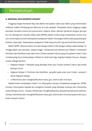 Modul Pendidikan Jarak Jauh Pendidikan Tinggi Kesehatan
1
Pendahuluan
A. Rasional dan Deskripsi Singkat
	
	 Tingginya Angka Kematian Bayi dan Balita merupakan salah satu faktor yang menentukan
indikator Indeks Pembangunan Manusia di suatu wilayah. Penyebab utama tingginya angka
kematian tersebut antara lain pneumonia, malaria, diare, demam berdarah dengue dan gizi
bu ruk. Manajemen terpadu balita sakit (MTBS) adalah modul yang menjelaskan secara rinci
cara menerapkan proses keterpaduan pelayanan dalam menangani balita sakit yang datang ke
fasilitas rawat jalan. Keterpaduan pelayanan tidak hanya kuratif, tapi promotif dan preventif.
	 Materi MTBS dikemas dalam 4 modul dengan bobot 2 SKS dengan alokasi waktu belajar 16
minggu dalam satu semester , setiap minggu 1 kali pertemuan selama 2 jam. Modul 1 ini berjudul
Penilaian dan klasifikasi anak sakit umur 2 bulan sampai 5 tahun yang merupakan modul 1 dari
4 modul yang harus Anda pelajari. Modul ini terdiri dari tiga kegiatan belajar disusun dengan
urutan sebagai berikut:
•	 Kegiatan belajar 1: Masalah yang dihadapi anak usia 2 bulan sampai 5 tahun dan tanda
bahaya umum
•	 Kegiatan belajar 2: Penilaian dan klasifikasi penyakit pada anak usia 2 bulan sampai 5
tahun Kegiatan belajar
•	 3: Memeriksa dan mengklasifikasikan status gizi, anemia dan imunisasi.
	 Setelah Anda mempelajari modul 1 ini, diharapkan mampu menjelaskan pengertian MTBS,
mampu menanyakan kepada ibu mengenai masalah yang dihadapi anaknya dan memeriksa
tanda bahaya umum, mampu menilai dan mengklasifikasikan penyakit berdasarkan keluhan,
mampu memeriksa dan mengklasifikasikan status gizi, anemia dan imunisasi pada anak usia 2
bulan sampai 5 tahun.
 