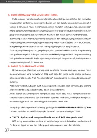 Modul Pendidikan Jarak Jauh Pendidikan Tinggi Kesehatan
37
7.	 Ruam kemerahan yang menyeluruh (rash).
	 Pada campak, ruam kemerahan mulai di belakang telinga dan di leher dan menyebar
ke wajah.Hari berikutnya, menyebar ke bagian lain dari tubuh, lengan dan kaki.Setelah 4
sampai 5 hari, ruam mulai menghilang dan kulit mungkin terkelupas.Pada anak dengan
infeksi berat mungkin lebih banyak ruam yang tersebar di seluruh tubuhnya.Ruam ini makin
gelap warnanya (coklat tua atau kehitam-hitaman) dan makin banyak kulit terkelupas.
Ruam campak tidak mempunyai vesikel atau pustul dan tidak gatal.Jangan kacaukan ruam
campak dengan ruam lainnya yang biasa terjadi pada anak-anak seperti cacar air, kudis atau
biang keringat.Ruam cacar air adalah ruam yang menyeluruh dengan vesikel.
Kudis terjadi pada tangan, kaki, pergelangan, siku, pantat dan ketiak dan terasa gatal.Biang
keringat bisa menyeluruh dengan bisul atau vesikel kecil yang gatal.Anak dengan ruam biang
keringat tidak tampak sakit.Anda dapat mengenali campak dengan mudah jika banyak kasus
campak sedang terjadi di masyarakat.
8.	 Batuk, pilek atau mata merah.
	 Untuk mengklasifikasikan seorang anak menderita campak, anak yang demam harus
mempunyai ruam yang menyeluruh DAN salah satu dari tanda-tanda berikut ini: batuk,
pilek atau mata merah. Anak “merah matanya” jika ada warna merah pada bagian putih
matanya.
Pada mata yang sehat, bagian putih matanya putih bening dan tidak berwarna. Jika seorang
anak menderita campak saat ini atau dalam 3 bulan terakhir.
Amati apakah anak mempunyai komplikasi pada mulut atau mata. Komplikasi lain dari
campak seperti pneumonia dan diare telah diperiksa lebih dulu, sedangkan komplikasi
untuk status gizi anak dan sakit telinga akan diperiksa kemudian.
Selanjutnya lakukan penilaian terhadap gejala-gejala DEMAM BERDARAH DENGUE (DBD).
Lakukan penilaian untuk DBD hanya jika demam 2 hari sampai dengan 7 hari.
a.	 TANYA : Apakah anak mengalami bintik merah di kulit atau perdarahan?
	 DBD sering menyebabkan perdarahan pada berbagai sistim tubuh akibat trombositopeni.
Perdarahan dapat berasal dari hidung, gusi, saluran pencernaan dan lain-lain.
 
