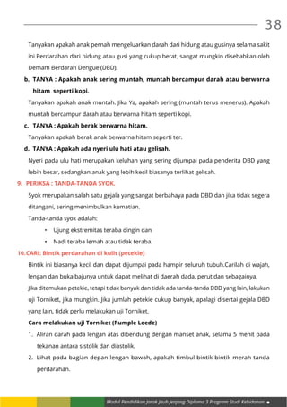 Modul Pendidikan Jarak Jauh Jenjang Diploma 3 Program Studi Kebidanan
38
Tanyakan apakah anak pernah mengeluarkan darah dari hidung atau gusinya selama sakit
ini.Perdarahan dari hidung atau gusi yang cukup berat, sangat mungkin disebabkan oleh
Demam Berdarah Dengue (DBD).
b.	 TANYA : Apakah anak sering muntah, muntah bercampur darah atau berwarna
hitam seperti kopi.
Tanyakan apakah anak muntah. Jika Ya, apakah sering (muntah terus menerus). Apakah
muntah bercampur darah atau berwarna hitam seperti kopi.
c.	 TANYA : Apakah berak berwarna hitam.
Tanyakan apakah berak anak berwarna hitam seperti ter.
d.	 TANYA : Apakah ada nyeri ulu hati atau gelisah.
Nyeri pada ulu hati merupakan keluhan yang sering dijumpai pada penderita DBD yang
lebih besar, sedangkan anak yang lebih kecil biasanya terlihat gelisah.
9.	 PERIKSA : Tanda-tanda syok.
Syok merupakan salah satu gejala yang sangat berbahaya pada DBD dan jika tidak segera
ditangani, sering menimbulkan kematian.
Tanda-tanda syok adalah:
•	 Ujung ekstremitas teraba dingin dan
•	 Nadi teraba lemah atau tidak teraba.
10.	CARI: Bintik perdarahan di kulit (petekie)
Bintik ini biasanya kecil dan dapat dijumpai pada hampir seluruh tubuh.Carilah di wajah,
lengan dan buka bajunya untuk dapat melihat di daerah dada, perut dan sebagainya.
Jika ditemukan petekie, tetapi tidak banyak dan tidak ada tanda-tanda DBD yang lain, lakukan
uji Torniket, jika mungkin. Jika jumlah petekie cukup banyak, apalagi disertai gejala DBD
yang lain, tidak perlu melakukan uji Torniket.
Cara melakukan uji Torniket (Rumple Leede)
1.	 Aliran darah pada lengan atas dibendung dengan manset anak, selama 5 menit pada
tekanan antara sistolik dan diastolik.
2.	 Lihat pada bagian depan lengan bawah, apakah timbul bintik-bintik merah tanda
perdarahan.
 