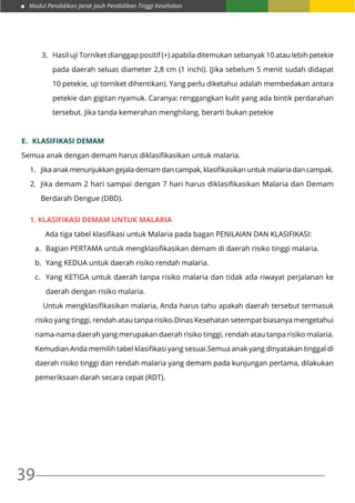 Modul Pendidikan Jarak Jauh Pendidikan Tinggi Kesehatan
39
3.	 Hasil uji Torniket dianggap positif (+) apabila ditemukan sebanyak 10 atau lebih petekie
pada daerah seluas diameter 2,8 cm (1 inchi). (Jika sebelum 5 menit sudah didapat
10 petekie, uji torniket dihentikan). Yang perlu diketahui adalah membedakan antara
petekie dan gigitan nyamuk. Caranya: renggangkan kulit yang ada bintik perdarahan
tersebut. Jika tanda kemerahan menghilang, berarti bukan petekie
E.	 KLASIFIKASI DEMAM
Semua anak dengan demam harus diklasifikasikan untuk malaria.
1.	 Jika anak menunjukkan gejala demam dan campak, klasifikasikan untuk malaria dan campak.
2.	 Jika demam 2 hari sampai dengan 7 hari harus diklasifikasikan Malaria dan Demam
Berdarah Dengue (DBD).
1. Klasifikasi demam untuk malaria
	 Ada tiga tabel klasifikasi untuk Malaria pada bagan PENILAIAN DAN KLASIFIKASI:
a.	 Bagian PERTAMA untuk mengklasifikasikan demam di daerah risiko tinggi malaria.
b.	 Yang KEDUA untuk daerah risiko rendah malaria.
c.	 Yang KETIGA untuk daerah tanpa risiko malaria dan tidak ada riwayat perjalanan ke
daerah dengan risiko malaria.
	 Untuk mengklasifikasikan malaria, Anda harus tahu apakah daerah tersebut termasuk
risiko yang tinggi, rendah atau tanpa risiko.Dinas Kesehatan setempat biasanya mengetahui
nama-nama daerah yang merupakan daerah risiko tinggi, rendah atau tanpa risiko malaria.
Kemudian Anda memilih tabel klasifikasi yang sesuai.Semua anak yang dinyatakan tinggal di
daerah risiko tinggi dan rendah malaria yang demam pada kunjungan pertama, dilakukan
pemeriksaan darah secara cepat (RDT).
 