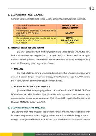 Modul Pendidikan Jarak Jauh Jenjang Diploma 3 Program Studi Kebidanan
40
a.	 DAERAH RISIKO TINGGI MALARIA :
Gunakan tabel klasifikasi Risiko Tinggi Malaria dengan tiga kemungkinan klasifikasi.
•	 Ada tanda bahaya umum ATAU
•	 Kaku kuduk
PENYAKIT BERAT
DENGAN DEMAM
•	 Demam (pada anamnesa atau teraba panas
atau suhu ≥ 37,5 °C) DAN
•	 RDT positif
MALARIA
•	 Demam (pada anamnesa atau teraba panas
atau suhu ≥ 37,5 °C) DAN
•	 RDT negatif
DEMAM :
MUNGKIN BUKAN
MALARIA
b.	 PENYAKIT BERAT DENGAN DEMAM
		 Jika anak dengan demam mempunyai salah satu tanda bahaya umum atau kaku
kuduk diklasifikasikan sebagai PENYAKIT BERAT DENGAN DEMAM.Anak ini mungkin
menderita meningitis atau malaria berat (termasuk malaria serebral) atau sepsis, yang
membutuhkan pengobatan segera dan rujukan.
1).	MALARIA
		 Jika tidak ada tanda bahaya umum atau kaku kuduk, lihat ke lajur kuning.Anak yang
demam di daerah dengan risiko malaria tinggi, diklasifikasikan sebagai MALARIA, karena
besar kemungkinan demamnya disebabkan oleh malaria.
2).	DEMAM : MUNGKIN BUKAN MALARIA
		 Jika anak tidak mempunyai gejala untuk klasifikasi PENYAKIT BERAT DENGAN
DEMAM atau MALARIA, lihat lajur hijau. Jika risiko malarianya tinggi, anak demam pada
anamnesa atau teraba panas atau suhu ≥ 37,5 °C dan RDT negatif, klasifikasikan anak
DEMAM : MUNGKIN BUKAN MALARIA.
C.	 DAERAH RISIKO RENDAH MALARIA :
	 Jika seorang anak yang tinggal di daerah risiko rendah malaria, melakukan perjalanan
ke daerah dengan risiko malaria tinggi, gunakan tabel klasifikasi Risiko Tinggi Malaria.
Ada tiga kemungkinan klasifikasi untuk demam pada anak di daerah risiko rendah malaria.
 