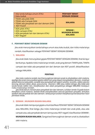 Modul Pendidikan Jarak Jauh Pendidikan Tinggi Kesehatan
41
• Ada tanda bahaya umum ATAU
• Kaku kuduk
PENYAKIT BERAT
DENGAN DEMAM
• TIDAK ada pilek DAN
• TIDAK ada Campak DAN
• TIDAK ada penyebab lain dari demam DAN
• RDT Positif
MALARIA
• ADA pilek ATAU
• ADA campak ATAU
• ADA penyebab lain dari demam ATAU
• RDT Negatif
DEMAM :
MUNGKIN BUKAN
MALARIA
F.	 PENYAKIT BERAT DENGAN DEMAM
Jika anak menunjukkan tanda bahaya umum atau kaku kuduk, dan risiko malarianya
rendah, klasifikasikan sebagai PENYAKIT BERAT DENGAN DEMAM.
1.	 MALARIA
Jika anak tidak menunjukkan gejala PENYAKIT BERAT DENGAN DEMAM, lihat ke lajur
berikutnya. Apabila risiko malarianya rendah, anak yang demam TANPA pilek, TANPA
campak dan tidak ada penyebab lain dari demam dan RDT positif, diklasifikasikan
sebagai MALARIA.
PENTING!
	 Jika risiko malaria rendah, kecil kemungkinan demam anak itu disebabkan oleh malaria,
apalagi jika anak menunjukkan gejala infeksi lain yang dapat menyebabkan demam, misalnya
akibat selesma (ada pilek), campak atau penyebab lain seperti selulitis, tonsilitis, infeksi saluran
kencing, demam tifoid, abses, pneumonia, disenteri, DBD atau infeksi telinga. Jika tidak ada
tanda-tanda infeksi lain, klasifikasikan dan obati penyakitnya sebagai MALARIA meskipun
risiko malarianya rendah.
	Jika Anda belum menemukan penyebab lain dari demam, tuliskan tanda (?) pada kolom
klasifikasi untuk malaria. Setelah Anda menyelesaikan seluruh penilaian penyakit, tentukan
apakah ada penyebab lain dari demam. Selanjutnya tuliskan klasifikasinya berdasarkan hasil
penilaian Anda.
2.	 DEMAM : MUNGKIN BUKAN MALARIA
Jika anak tidak mempunyai gejala untuk klasifikasi PENYAKIT BERAT DENGAN DEMAM
atau MALARIA, lihat ketiga. Jika risiko malarianya rendah dan anak pilek, atau ada
campak atau ada penyebab demam lainnya atau RDT negatif, klasifikasikan DEMAM :
MUNGKIN BUKAN MALARIA. Sangat kecil kemungkinan demam anak itu disebabkan
oleh malaria.
 