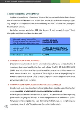 Modul Pendidikan Jarak Jauh Pendidikan Tinggi Kesehatan
43
h.	 Klasifikasi Demam Untuk Campak.
	 Anak yang menunjukkan gejala utama “demam” dan campak saat ini ( atau dalam 3 bulan
terakhir ) harus diklasifikasikan untuk malaria dan campak. Jika anak tidak mempunyai gejala
yang mengarah ke campak atau tidak menderita campak dalam 3 bulan terakhir, tidak perlu
diklasifikasikan campak.
	 Lanjutkan dengan penilaian DBD jika demam 2 hari sampai dengan 7 hari.
Ada tiga kemungkinan klasifikasi untuk campak :
•	 Ada tanda bahaya umum ATAU
•	 Kekeruhan pada kornea mata ATAU
•	 Luka dimulut yang dalam atau luas
CAMPAK DENGAN
KOMPLIKASI BERAT
•	 Mata bernanah ATAU
•	 Luka di mulut
CAMPAK DENGAN KOMPLIKASI
PADA MATA DAN/ ATAU MULUT
• Tidak ada tanda-tanda diatas CAMPAK
1.	 CAMPAK DENGAN KOMPLIKASI BERAT
	Jika anak menunjukkan tanda bahaya umum atau kekeruhan pada kornea atau luka di
mulut yang dalam atau luas, klasifikasikan anak sebagai CAMPAK DENGAN KOMPLIKASI
BERAT. Anak ini perlu di rujuk. Komplikasi Campak lain yang serius, misalnya pneumonia
berat, dehidrasi berat atau sangat kurus. Kekurangan vitamin A berpengaruh pada
beberapa komplikasi seperti ulkus kornea.Komplikasi campak dapat menyebabkan
penyakit yang berat dan kematian.
2.	 CAMPAK DENGAN KOMPLIKASI PADA MATA DAN / ATAU MULUT
	Jika ada nanah pada mata atau luka di mulut yang tidak dalam atau tidak luas, diklasifikasikan
sebagai CAMPAK DENGAN KOMPLIKASI PADA MATA ATAU MULUT.
	Anak dengan klasifikasi ini tidak memerlukan rujukan. Cara penulisan klasifikasi tergantung
pada komplikasi yang ada misalnya ”Campak dengan komplikasi pada mata”, apabila
hanya ada komplikasi pada mata saja. Demikian pula bila hanya ada komplikasi pada
mulut saja, cukup di tulis “Campak dengan komplikasi pada mulut“.
 