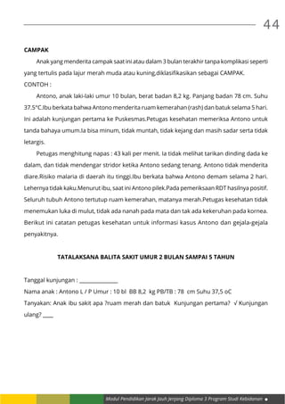 Modul Pendidikan Jarak Jauh Jenjang Diploma 3 Program Studi Kebidanan
44
CAMPAK
	 Anak yang menderita campak saat ini atau dalam 3 bulan terakhir tanpa komplikasi seperti
yang tertulis pada lajur merah muda atau kuning,diklasifikasikan sebagai CAMPAK.
CONTOH :
	 Antono, anak laki-laki umur 10 bulan, berat badan 8,2 kg. Panjang badan 78 cm. Suhu
37.5°C.Ibu berkata bahwa Antono menderita ruam kemerahan (rash) dan batuk selama 5 hari.
Ini adalah kunjungan pertama ke Puskesmas.Petugas kesehatan memeriksa Antono untuk
tanda bahaya umum.Ia bisa minum, tidak muntah, tidak kejang dan masih sadar serta tidak
letargis.
	 Petugas menghitung napas : 43 kali per menit. Ia tidak melihat tarikan dinding dada ke
dalam, dan tidak mendengar stridor ketika Antono sedang tenang. Antono tidak menderita
diare.Risiko malaria di daerah itu tinggi.Ibu berkata bahwa Antono demam selama 2 hari.
Lehernya tidak kaku.Menurut ibu, saat ini Antono pilek.Pada pemeriksaan RDT hasilnya positif.
Seluruh tubuh Antono tertutup ruam kemerahan, matanya merah.Petugas kesehatan tidak
menemukan luka di mulut, tidak ada nanah pada mata dan tak ada kekeruhan pada kornea.
Berikut ini catatan petugas kesehatan untuk informasi kasus Antono dan gejala-gejala
penyakitnya.
TATALAKSANA BALITA SAKIT UMUR 2 BULAN SAMPAI 5 TAHUN
Tanggal kunjungan : _______________
Nama anak : Antono L / P Umur : 10 bl BB 8,2 kg PB/TB : 78 cm Suhu 37,5 oC
Tanyakan: Anak ibu sakit apa ?ruam merah dan batuk Kunjungan pertama? √ Kunjungan
ulang? ____
 