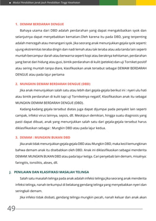 Modul Pendidikan Jarak Jauh Pendidikan Tinggi Kesehatan
49
1.	 DEMAM BERDARAH DENGUE
	 Bahaya utama dari DBD adalah perdarahan yang dapat mengakibatkan syok dan
selanjutnya dapat menyebabkan kematian.Oleh karena itu pada DBD, yang terpenting
adalah mencegah atau menangani syok. Jika seorang anak menunjukkan gejala syok seperti:
ujung ekstremitas teraba dingin dan nadi lemah atau tak teraba atau ada tanda lain seperti
muntah bercampur darah atau berwarna seperti kopi atau beraknya kehitaman, perdarahan
yang berat dari hidung atau gusi, bintik perdarahan di kulit (petekie) dan uji Torniket positif
atau sering muntah tanpa diare, klasifikasikan anak tersebut sebagai DEMAM BERDARAH
DENGUE atau pada lajur pertama
2.	 MUNGKIN DEMAM BERDARAH DENGUE (DBD)
	 Jika anak menunjukkan salah satu atau lebih dari gejala-gejala berikut ini : nyeri ulu hati
atau bintik perdarahan di kulit tapi uji Torniketnya negatif, Klasifikasikan anak itu sebagai
MUNGKIN DEMAM BERDARAH DENGUE (DBD).
	 Kadang-kadang gejala tersebut diatas juga dapat dijumpai pada penyakit lain seperti
campak, infeksi virus lainnya, sepsis, dll. Meskipun demikian, hingga suatu diagnosis yang
pasti dapat dibuat, anak yang menunjukkan salah satu dari gejala-gejala tersebut harus
diklasifikasikan sebagai : Mungkin DBD atau pada lajur kedua.
3.	 DEMAM : MUNGKIN BUKAN DBD
	 Jika anak tidak menunjukkan gejala-gejala DBD atau Mungkin DBD, maka kecil kemungkinan
bahwa demam anak itu disebabkan oleh DBD. Anak ini diklasifikasikan sebagai menderita
DEMAM: MUNGKIN BUKAN DBD atau pada lajur ketiga. Cari penyebab lain demam, misalnya:
faringitis, tonsilitis, abses, dll.
J.	 PENILAIAN DAN KLASIFIKASI MASALAH TELINGA
	 Salah satu masalah telinga pada anak adalah infeksi telinga.Jika seorang anak menderita
infeksi telinga, nanah terkumpul di belakang gendang telinga yang menyebabkan nyeri dan
seringkali demam.
	 Jika infeksi tidak diobati, gendang telinga mungkin pecah, nanah keluar dan anak akan
 