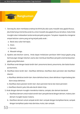 Modul Pendidikan Jarak Jauh Pendidikan Tinggi Kesehatan
53
Rangkuman
1. 	Seorang ibu akan membawa anaknya ke klinik jika ada suatu masalah atau gejala khusus.
	 Jika Anda hanya memeriksa anak itu untuk masalah atau gejala khusus tersebut, maka Anda
	 mungkin akan melewatkan tanda-tanda penyakit yang lain. Tanyakan kepada ibu mengenai
	 empat keluhan utama yang sering terjadi pada anak :
a. Batuk atau sukar bernapas.
b. Diare.
c. Demam.
d. Masalah telinga.
2. 	Apabila ada keluhan utama, Anda dapat melakukan penilaian lebih lanjut gejala yang
	 berhubungan dengan keluhan utama dan membuat klasifikasi penyakit anak berdasarkan
	 gejala yang ditemukan
3. 	Klasifikasi anak dengan batuk terdiri dari: pneumonia berat, pneumonia, dan batuk bukan
	puneumonia.
4.	 Klasifikasi diare terdiri dari : klasifikasi dehidrasi, klasifikasi diare persisten dan klasifikasi
	disentri
	 a. Klasifikasi dehidrasi terdiri dari: diare dehidrasi berat, diare dehidrasi ringan/sedang dan
	 diare tanpa dehidrasi.
	 b. Klasifikasi diare pesisten terdiri dari: diare persisten berat dan diare persisten
	 c. klasifikasi disentri yaitu bila ada darah dalam tinja.
5. Anak dengan demam mungkin menderita malaria, campak, dan demam berdarah
	 a.	 Klasifikasi demam untuk malaria terdiri dari: penyakit berat dengan demam, malaria, dan
		 demam mungkin bukan malaria.
	 b.	 Klasifikasi demam untuk campak terdiri dari: campak dengan komplikasi berat, campak
		 dengan komplikasi pada mata dan/atau mulut, dan campak.
 
