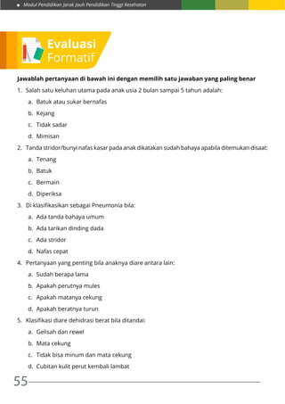 Modul Pendidikan Jarak Jauh Pendidikan Tinggi Kesehatan
55
Evaluasi
Formatif
Jawablah pertanyaan di bawah ini dengan memilih satu jawaban yang paling benar
1.	 Salah satu keluhan utama pada anak usia 2 bulan sampai 5 tahun adalah:
a.	 Batuk atau sukar bernafas
b.	Kejang
c.	 Tidak sadar
d.	Mimisan
2.	 Tanda stridor/bunyi nafas kasar pada anak dikatakan sudah bahaya apabila ditemukan disaat:
a.	Tenang
b.	Batuk
c.	Bermain
d.	Diperiksa
3.	 Di klasifikasikan sebagai Pneumonia bila:
a.	 Ada tanda bahaya umum
b.	 Ada tarikan dinding dada
c.	 Ada stridor
d.	 Nafas cepat
4.	 Pertanyaan yang penting bila anaknya diare antara lain:
a.	 Sudah berapa lama
b.	 Apakah perutnya mules
c.	 Apakah matanya cekung
d.	 Apakah beratnya turun
5.	 Klasifikasi diare dehidrasi berat bila ditandai:
a.	 Gelisah dan rewel
b.	 Mata cekung
c.	 Tidak bisa minum dan mata cekung
d.	 Cubitan kulit perut kembali lambat
 