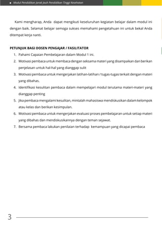 Modul Pendidikan Jarak Jauh Pendidikan Tinggi Kesehatan
3
	 Kami mengharap, Anda dapat mengikuti keseluruhan kegiatan belajar dalam modul ini
dengan baik. Selamat belajar semoga sukses memahami pengetahuan ini untuk bekal Anda
ditempat kerja nanti.
Petunjuk Bagi Dosen Pengajar / Fasilitator
1.	 Pahami Capaian Pembelajaran dalam Modul 1 ini.
2.	 Motivasi pembaca untuk membaca dengan seksama materi yang disampaikan dan berikan
penjelasan untuk hal-hal yang dianggap sulit
3.	 Motivasi pembaca untuk mengerjakan latihan-latihan / tugas-tugas terkait dengan materi
yang dibahas.
4.	 Identifikasi kesulitan pembaca dalam mempelajari modul terutama materi-materi yang
dianggap penting
5.	 Jika pembaca mengalami kesulitan, mintalah mahasiswa mendiskusikan dalam kelompok
atau kelas dan berikan kesimpulan.
6.	 Motivasi pembaca untuk mengerjakan evaluasi proses pembelajaran untuk setiap materi
yang dibahas dan mendiskusikannya dengan teman sejawat.
7.	 Bersama pembaca lakukan penilaian terhadap kemampuan yang dicapai pembaca
 