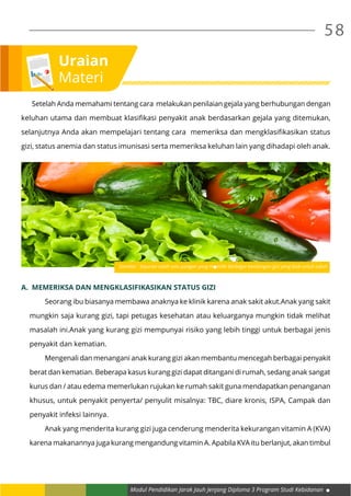 Modul Pendidikan Jarak Jauh Jenjang Diploma 3 Program Studi Kebidanan
58
Uraian
Materi
	 Setelah Anda memahami tentang cara melakukan penilaian gejala yang berhubungan dengan
keluhan utama dan membuat klasifikasi penyakit anak berdasarkan gejala yang ditemukan,
selanjutnya Anda akan mempelajari tentang cara memeriksa dan mengklasifikasikan status
gizi, status anemia dan status imunisasi serta memeriksa keluhan lain yang dihadapi oleh anak.
A.	 MEMERIKSA DAN MENGKLASIFIKASIKAN STATUS GIZI
	 Seorang ibu biasanya membawa anaknya ke klinik karena anak sakit akut.Anak yang sakit
mungkin saja kurang gizi, tapi petugas kesehatan atau keluarganya mungkin tidak melihat
masalah ini.Anak yang kurang gizi mempunyai risiko yang lebih tinggi untuk berbagai jenis
penyakit dan kematian.
	 Mengenali dan menangani anak kurang gizi akan membantu mencegah berbagai penyakit
berat dan kematian. Beberapa kasus kurang gizi dapat ditangani di rumah, sedang anak sangat
kurus dan / atau edema memerlukan rujukan ke rumah sakit guna mendapatkan penanganan
khusus, untuk penyakit penyerta/ penyulit misalnya: TBC, diare kronis, ISPA, Campak dan
penyakit infeksi lainnya.
	 Anak yang menderita kurang gizi juga cenderung menderita kekurangan vitamin A (KVA)
karena makanannya juga kurang mengandung vitamin A. Apabila KVA itu berlanjut, akan timbul
Gambar : Sayuran salah satu pangan yang memiliki berbagai kandungan gizi yang baik untuk tubuh
 