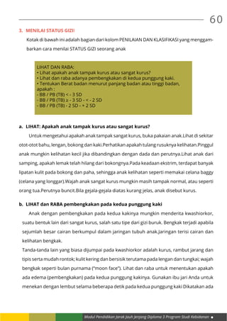Modul Pendidikan Jarak Jauh Jenjang Diploma 3 Program Studi Kebidanan
60
3.	 Menilai status giziI
Kotak di bawah ini adalah bagian dari kolom PENILAIAN DAN KLASIFIKASI yang menggam-
barkan cara menilai STATUS GIZI seorang anak
LIHAT DAN RABA:
• Lihat apakah anak tampak kurus atau sangat kurus?
• Lihat dan raba adanya pembengkakan di kedua punggung kaki.
• Tentukan Berat badan menurut panjang badan atau tinggi badan,
apakah :
- BB / PB (TB) < - 3 SD
- BB / PB (TB) ≥ - 3 SD - < - 2 SD
- BB / PB (TB) - 2 SD - + 2 SD
a.	 LIHAT: Apakah anak tampak kurus atau sangat kurus?
	 Untuk mengetahui apakah anak tampak sangat kurus, buka pakaian anak.Lihat di sekitar
otot-otot bahu, lengan, bokong dan kaki.Perhatikan apakah tulang rusuknya kelihatan.Pinggul
anak mungkin kelihatan kecil jika dibandingkan dengan dada dan perutnya.Lihat anak dari
samping, apakah lemak telah hilang dari bokongnya.Pada keadaan ekstrim, terdapat banyak
lipatan kulit pada bokong dan paha, sehingga anak kelihatan seperti memakai celana baggy
(celana yang longgar).Wajah anak sangat kurus mungkin masih tampak normal, atau seperti
orang tua.Perutnya buncit.Bila gejala-gejala diatas kurang jelas, anak disebut kurus.
b.	 LIHAT dan RABA pembengkakan pada kedua punggung kaki
	 Anak dengan pembengkakan pada kedua kakinya mungkin menderita kwashiorkor,
suatu bentuk lain dari sangat kurus, salah satu tipe dari gizi buruk. Bengkak terjadi apabila
sejumlah besar cairan berkumpul dalam jaringan tubuh anak.Jaringan terisi cairan dan
kelihatan bengkak.
Tanda-tanda lain yang biasa dijumpai pada kwashiorkor adalah kurus, rambut jarang dan
tipis serta mudah rontok; kulit kering dan bersisik terutama pada lengan dan tungkai; wajah
bengkak seperti bulan purnama (“moon face”). Lihat dan raba untuk menentukan apakah
ada edema (pembengkakan) pada kedua punggung kakinya. Gunakan ibu jari Anda untuk
menekan dengan lembut selama beberapa detik pada kedua punggung kaki Dikatakan ada
 