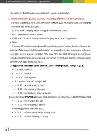 Modul Pendidikan Jarak Jauh Pendidikan Tinggi Kesehatan
61
edema jika terdapat lekukan pada kakinya ketika ibu jari diangkat.
4.	 TENTUKAN Berat badan menurut panjang badan atau tinggi badan.
Berdasarkan standar baru Antropometri WHO MGRS 2005 (Multicentre Growth Reference
Standard) ada 4 indikator yaitu :
1. PB atau TB/U. : Panjang Badan / Tinggi Badan menurut Umur.
2. BB/U : Berat Badan menurut Umur.
3. BB/PB atau TB : Berat Badan menurut Panjang Badan atau Tinggi Badan.
4. BMI/U
	 Indikator BB/U dilakukan oleh kader di Posyandu dengan menimbang, hasilnya dicantumkan
pada KMS.Selanjutnya dilakukan validasi oleh petugas di Puskesmas atau sarana pelayanan
kesehatan lainnya dengan indikator PB/U atau TB/U dan BB/PB.Indikator pertumbuhan
kemudian dibandingkan dengan garis Z-score untuk menentukan apakah terjadi gangguan
pertumbuhan pada balita atau tidak.
Menggunakan indikator BB/PB atau TB, Z-score mempunyai 7 kategori, yaitu :
•	 > + 3 SD	 : Obesitas
•	 > + 2 SD	: Gemuk
•	 > + 1 SD	: Risiko gemuk
•	 0	 : Median (Normal) atau gizi baik
•	 < - 1 SD	 : Normal atau gizi baik.
•	 < - 2 SD	 : Kurus atau gizi kurang.
•	 < - 3 SD	 : Sangat kurus atau gizi buruk.
Dengan demikian, ISTILAH BGM sudah tidak dipakai lagi, Menggunakan indikator PB atau TB/U,
•	 < - 2 SD	 : Disebut pendek, dan
•	 < - 3 SD	 : Disebut sangat pendek
dan menggunakan indikator BB/U,
•	 < - 2 SD	 : Disebut Berat Badan kurang, dan
•	 < - 3 SD	 : Disebut BB sangat kurang.
 